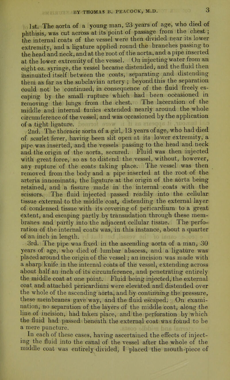 1st. The aorta of a young man, 23 years of age, who died of phthisis, was cut across at its point of passage from the chest; the internal coats of the vessel were then divided near its lower extremity, and a ligature applied round the branches passing to the head and neck, and at the root of the aorta, and a pipe inserted at the lower extremity of the vessel. On injecting water from an eight oz. syringe, the vessel became distended, and the fluid then insinuated itself between the coats, separating and distending them as far as the subclavian artery ; beyond this the separation could not be continued, in consequence of the fluid freely es- caping by the small rupture which had been occasioned in removing the lungs from the chest. The laceration of the middle and internal tunics extended nearly around the whole circumference of the vessel, and was occasioned by the application of a tight ligature. 2nd. The thoracic aorta of a girl, 13 years of age, who had died of scarlet fever, having been slit open at its lower extremity, a pipe was inserted, and the vessels passing to the head and neck and the origin of the aorta, secured. Fluid was then injected with great force, so as to distend the vessel, without, however, any rupture of the coats taking place. The vessel was then removed from the body and a pipe inserted at the root of the arteria innominata, the ligature at the origin of the aorta being retained, and a fissure made in the internal coats with the scissors. The fluid injected passed readily into the cellular, tissue external to the middle coat, distending the external layer of condensed tissue with its covering of pericardium to a great extent, and escaping partly by transudation through these mem- branes and partly into the adjacent cellular tissue. The perfo- ration of the internal coats was, in this instance, about a quarter of an inch in length. 3rd. The pipe was fixed in the ascending aorta of a man, 30 years of age, who died of lumbar abscess, and a ligature was placed around the origin of the vessel; an incision was made with a sharp knife in the internal coats of the vessel, extending across about half an inch of its circumference, and penetrating entirely the middle coat at one point. Fluid being injected, the external coat and attached pericardium were elevated and distended over the whole of the ascending aorta, and by continuing the pressure, these membranes gave way, and the fluid escaped. On exami- nation, no separation of the layers of the middle coat, along the line of incision, had taken place, and the perforation by which the fluid had passed beneath the external coat was found to be a mere puncture. In each of these cases, having ascertained the effects of inject- ing the fluid into the canal of the vessel after the whole of the middle coat was entirely divided, I placed the mouth-piece of