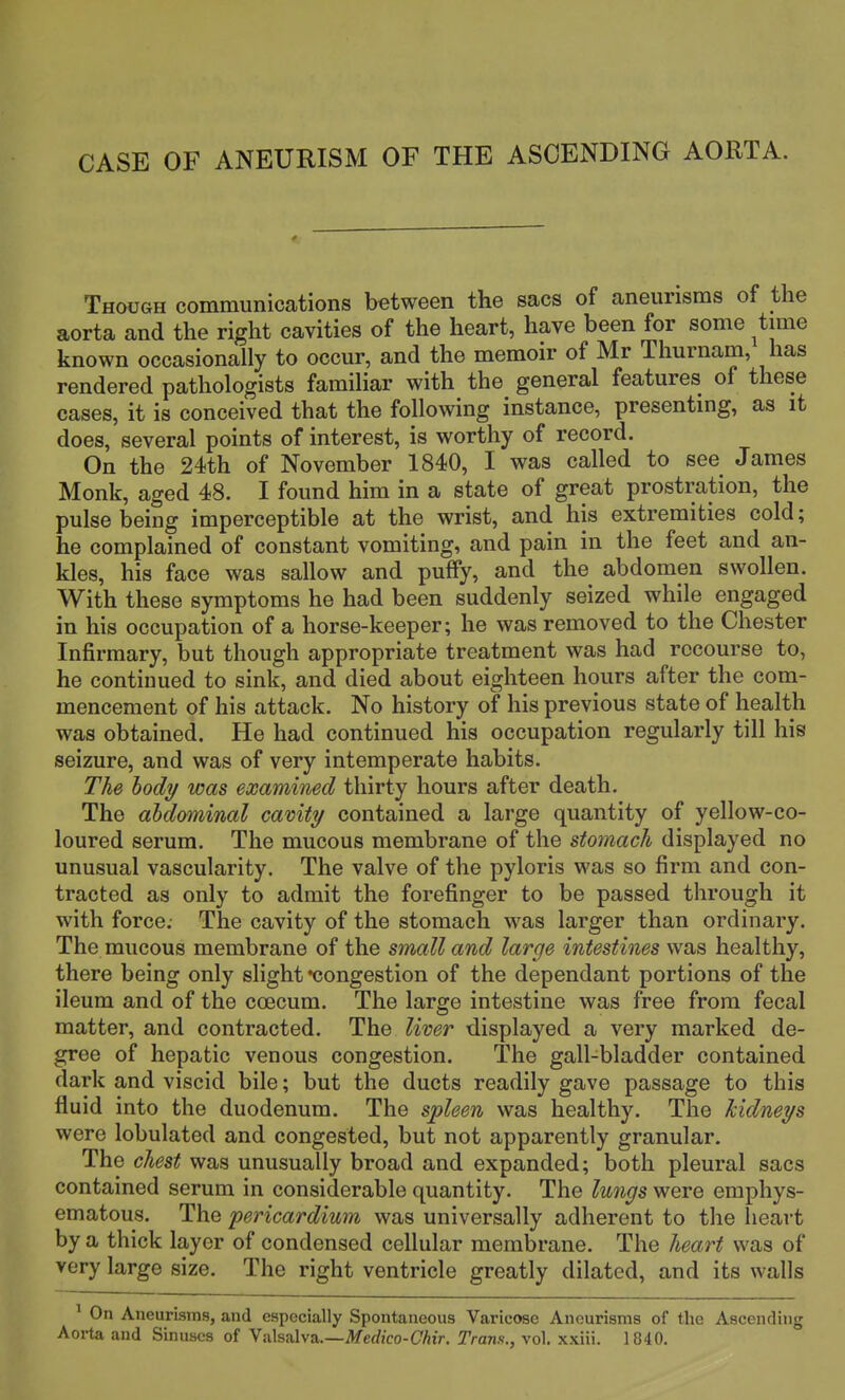 CASE OF ANEURISM OF THE ASCENDING AOBTA. Though communications between the sacs of aneurisms of the aorta and the right cavities of the heart, have been for some time known occasionally to occur, and the memoir of Mr Thurnam, has rendered pathologists familiar with the general features of these cases, it is conceived that the following instance, presenting, as it does, several points of interest, is worthy of record. On the 24th of November 1840, I was called to see James Monk, aged 48. I found him in a state of great prostration, the pulse being imperceptible at the wrist, and his extremities cold; he complained of constant vomiting, and pain in the feet and an- kles, his face was sallow and puffy, and the abdomen swollen. With these symptoms he had been suddenly seized while engaged in his occupation of a horse-keeper; he was removed to the Chester Infirmary, but though appropriate treatment was had recourse to, he continued to sink, and died about eighteen hours after the com- mencement of his attack. No history of his previous state of health was obtained. He had continued his occupation regularly till his seizure, and was of very intemperate habits. The body was examined thirty hours after death. The abdominal cavity contained a large quantity of yellow-co- loured serum. The mucous membrane of the stomach displayed no unusual vascularity. The valve of the pyloris was so firm and con- tracted as only to admit the forefinger to be passed through it with force; The cavity of the stomach was larger than ordinary. The mucous membrane of the small and large intestines was healthy, there being only slight congestion of the dependant portions of the ileum and of the ccecum. The large intestine was free from fecal matter, and contracted. The liver displayed a very marked de- gree of hepatic venous congestion. The gall-bladder contained dark and viscid bile; but the ducts readily gave passage to this fluid into the duodenum. The spleen was healthy. The kidneys were lobulated and congested, but not apparently granular. The chest was unusually broad and expanded; both pleural sacs contained serum in considerable quantity. The lungs were emphys- ematous. The pericardium was universally adherent to the heart by a thick layer of condensed cellular membrane. The heart was of very large size. The right ventricle greatly dilated, and its walls 1 On Aneurisms, and especially Spontaneous Varicose Aneurisms of the Ascending Aorta and Sinuses of Valsalva.—Medico-Chir. Trans., vol. xxiii. 1840.