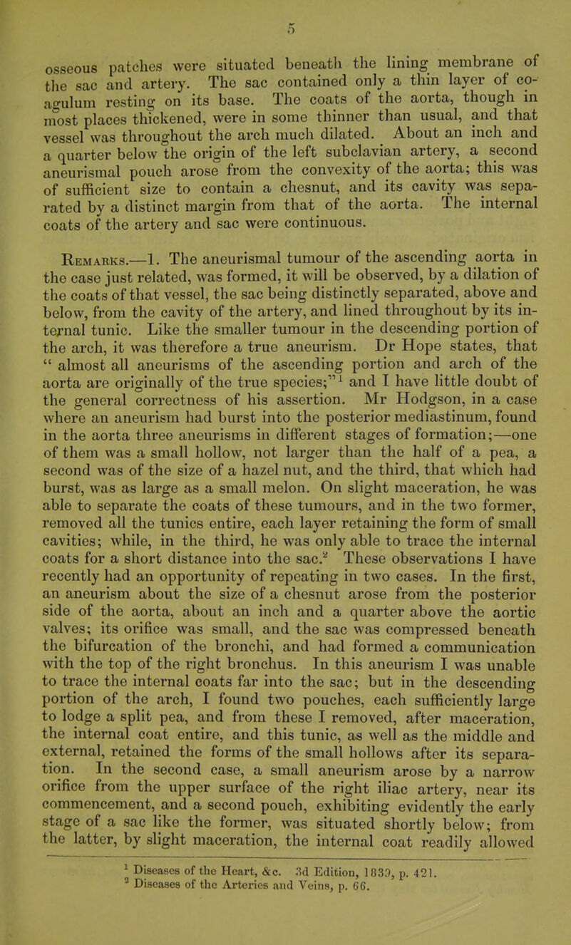 osseous patches were situated beneath the lining membrane of the sac and artery. The sac contained only a thin layer of co- agulum resting on its base. The coats of the aorta, though in most places thickened, were in some thinner than usual, and that vessel was throughout the arch much dilated. About an inch and a quarter below the origin of the left subclavian artery, a second aneurismal pouch arose from the convexity of the aorta; this was of sufficient size to contain a chesnut, and its cavity was sepa- rated by a distinct margin from that of the aorta. The internal coats of the artery and sac were continuous. Remarks.—1. The aneurismal tumour of the ascending aorta in the case just related, was formed, it will be observed, by a dilation of the coats of that vessel, the sac being distinctly separated, above and below, from the cavity of the artery, and lined throughout by its in- ternal tunic. Like the smaller tumour in the descending portion of the arch, it was therefore a true aneurism. Dr Hope states, that  almost all aneurisms of the ascending portion and arch of the aorta are originally of the true species;1 and I have little doubt of the general correctness of his assertion. Mr Hodgson, in a case where an aneurism had burst into the posterior mediastinum, found in the aorta three aneurisms in different stages of formation;—one of them was a small hollow, not larger than the half of a pea, a second was of the size of a hazel nut, and the third, that which had burst, was as large as a small melon. On slight maceration, he was able to separate the coats of these tumours, and in the two former, removed all the tunics entire, each layer retaining the form of small cavities; while, in the third, he was only able to trace the internal coats for a short distance into the sac.2 These observations I have recently had an opportunity of repeating in two cases. In the first, an aneurism about the size of a chesnut arose from the posterior side of the aorta, about an inch and a quarter above the aortic valves; its orifice was small, and the sac was compressed beneath the bifurcation of the bronchi, and had formed a communication with the top of the right bronchus. In this aneurism I was unable to trace the internal coats far into the sac; but in the descending portion of the arch, I found two pouches, each sufficiently large to lodge a split pea, and from these I removed, after maceration, the internal coat entire, and this tunic, as well as the middle and external, retained the forms of the small hollows after its separa- tion. In the second case, a small aneurism arose by a narrow orifice from the upper surface of the right iliac artery, near its commencement, and a second pouch, exhibiting evidently the early stage of a sac like the former, was situated shortly below; from the latter, by slight maceration, the internal coat readily allowed 1 Diseases of the Heart, &c. 3d Edition, 1833, p. 421. 2 Diseases of the Arteries and Veins, p. 66.