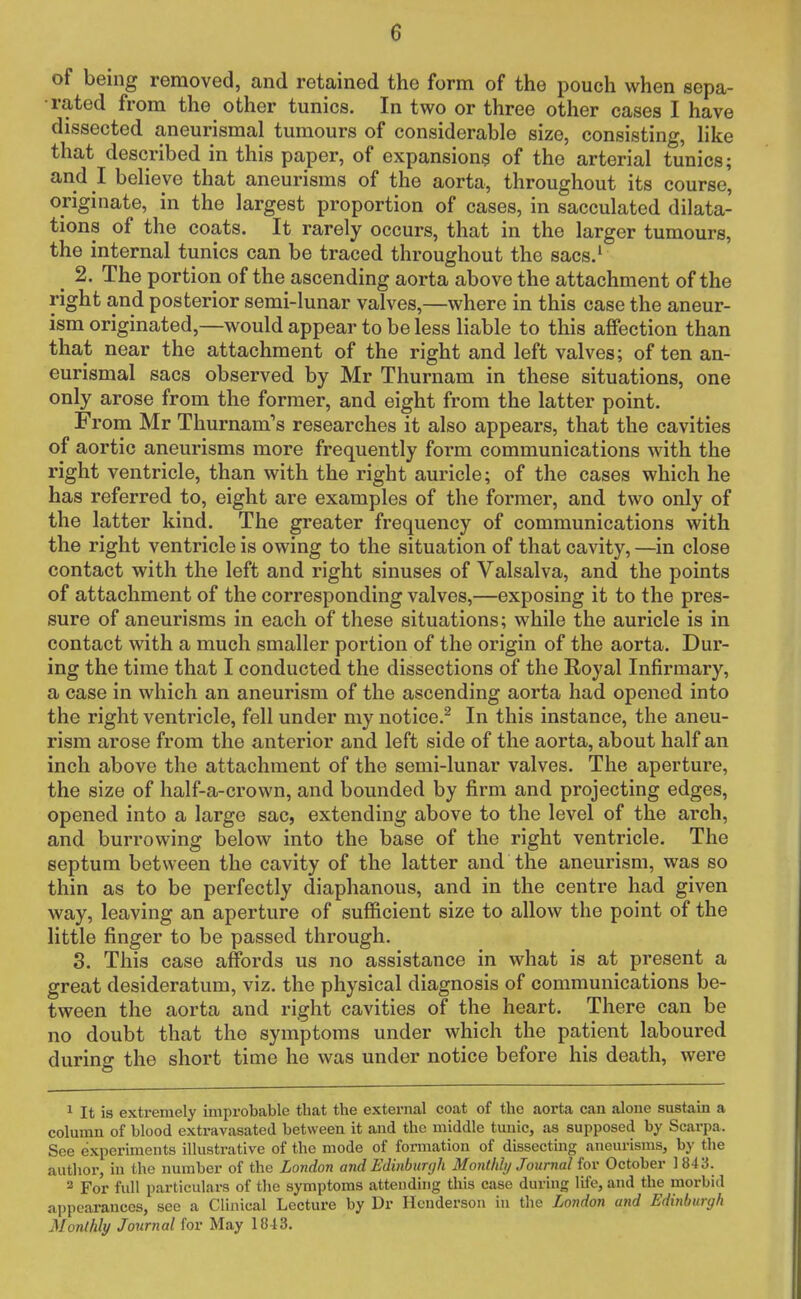 of being removed, and retained the form of the pouch when sepa- rated from the other tunics. In two or three other cases I have dissected aneurismal tumours of considerable size, consisting, like that described in this paper, of expansions of the arterial tunics; and I believe that aneurisms of the aorta, throughout its course, originate, in the largest proportion of cases, in sacculated dilata- tions of the coats. It rarely occurs, that in the larger tumours, the internal tunics can be traced throughout the sacs.1 ^ 2. The portion of the ascending aorta above the attachment of the right and posterior semi-lunar valves,—where in this case the aneur- ism originated,—would appear to be less liable to this affection than that near the attachment of the right and left valves; often an- eurismal sacs observed by Mr Thurnam in these situations, one only arose from the former, and eight from the latter point. From Mr Thurnam's researches it also appears, that the cavities of aortic aneurisms more frequently form communications with the right ventricle, than with the right auricle; of the cases which he has referred to, eight are examples of the former, and two only of the latter kind. The greater frequency of communications with the right ventricle is owing to the situation of that cavity, —in close contact with the left and right sinuses of Valsalva, and the points of attachment of the corresponding valves,—exposing it to the pres- sure of aneurisms in each of these situations; while the auricle is in contact with a much smaller portion of the origin of the aorta. Dur- ing the time that I conducted the dissections of the Royal Infirmary, a case in which an aneurism of the ascending aorta had opened into the right ventricle, fell under my notice.2 In this instance, the aneu- rism arose from the anterior and left side of the aorta, about half an inch above the attachment of the semi-lunar valves. The aperture, the size of half-a-crown, and bounded by firm and projecting edges, opened into a large sac, extending above to the level of the arch, and burrowing below into the base of the right ventricle. The septum between the cavity of the latter and the aneurism, was so thin as to be perfectly diaphanous, and in the centre had given way, leaving an aperture of sufficient size to allow the point of the little finger to be passed through. 3. This case affords us no assistance in what is at present a great desideratum, viz. the physical diagnosis of communications be- tween the aorta and right cavities of the heart. There can be no doubt that the symptoms under which the patient laboured during the short time he was under notice before his death, were 1 It is extremely improbable that the external coat of the aorta can alone sustain a column of blood extravasated between it and the middle tunic, as supposed by Scarpa. See experiments illustrative of the mode of formation of dissecting aneurisms, by the author, in the number of the London and Edinburgh Monthly Journal for October 1843. 2 For full particulars of the symptoms attending this case during life, and the morbid appearances, see a Clinical Lecture by Dr Henderson in the London and Edinburgh Monthly Journal for May 18-13.