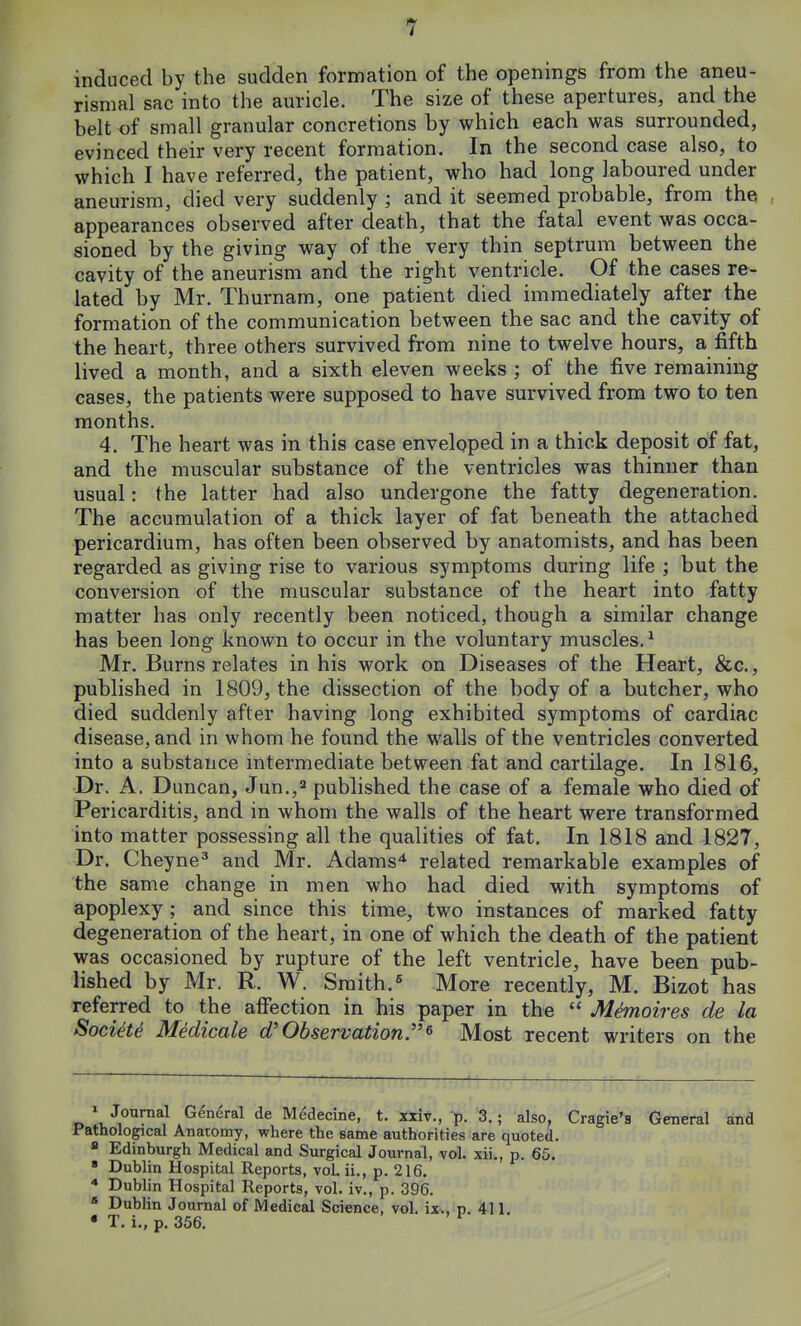 induced by the sudden formation of the openings from the aneu- rismal sac into the auricle. The size of these apertures, and the belt of small granular concretions by which each was surrounded, evinced their very recent formation. In the second case also, to which I have referred, the patient, who had long laboured under aneurism, died very suddenly ; and it seemed probable, from the appearances observed after death, that the fatal event was occa- sioned by the giving way of the very thin septrum between the cavity of the aneurism and the right ventricle. Of the cases re- lated by Mr. Thurnam, one patient died immediately after the formation of the communication between the sac and the cavity of the heart, three others survived from nine to twelve hours, a fifth lived a month, and a sixth eleven weeks ; of the five remaining cases, the patients were supposed to have survived from two to ten months. 4. The heart was in this case enveloped in a thick deposit of fat, and the muscular substance of the ventricles was thinner than usual: the latter had also undergone the fatty degeneration. The accumulation of a thick layer of fat beneath the attached pericardium, has often been observed by anatomists, and has been regarded as giving rise to various symptoms during life ; but the conversion of the muscular substance of the heart into fatty matter has only recently been noticed, though a similar change has been long known to occur in the voluntary muscles.1 Mr. Burns relates in his work on Diseases of the Heart, &c., published in 1809, the dissection of the body of a butcher, who died suddenly after having long exhibited symptoms of cardiac disease, and in whom he found the walls of the ventricles converted into a substance intermediate between fat and cartilage. In 1816, Dr. A. Duncan, Jun.,2 published the case of a female who died of Pericarditis, and in whom the walls of the heart were transformed into matter possessing all the qualities of fat. In 1818 and 1827, Dr. Cheyne3 and Mr. Adams4 related remarkable examples of the same change in men who had died with symptoms of apoplexy; and since this time, two instances of marked fatty degeneration of the heart, in one of which the death of the patient was occasioned by rupture of the left ventricle, have been pub- lished by Mr. R. W. Smith.5 More recently, M. Bizot has referred to the affection in his paper in the  M&noires de la Soci&e Me'dicale d'Observation* Most recent writers on the 1 Journal General de Medecine, t. xxiv., p. 3.; also, Cragie's General and Pathological Anatomy, where the same authorities are quoted. a Edinburgh Medical and Surgical Journal, vol. xii., p. 65. 8 Dublin Hospital Reports, vol. ii., p. 216. 4 Dublin Hospital Reports, vol. iv., p. 396. 5 Dublin Journal of Medical Science, vol. ix., p. 411. • T. i., p. 356.