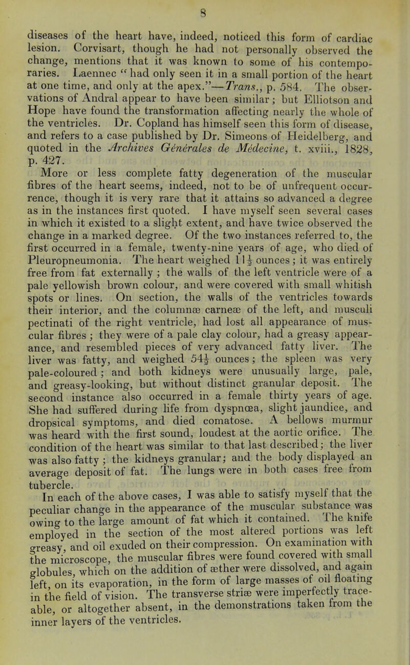 lesion. Corvisart, though he had not personally observed the change, mentions that it was known to some of his contempo- raries. Laennec  had only seen it in a small portion of the heart at one time, and only at the apex.—Trans., p. 584. The obser- vations of Andral appear to have been similar; but Elliotson and Hope have found the transformation affecting nearly the whole of the ventricles. Dr. Copland has himself seen this form of disease, and refers to a case published by Dr. Simeons of Heidelberg, and quoted in the Archives GineraUs de Medecine, t. xviii., 1828, p. 427. More or less complete fatty degeneration of the muscular fibres of the heart seems, indeed, not to be of unfrequent occur- rence, though it is very rare that it attains so advanced a degree as in the instances first quoted. I have myself seen several cases in which it existed to a slight extent, and have twice observed the change in a marked degree. Of the two instances referred to, the first occurred in a female, twenty-nine years of age, who died of Pleuropneumonia. The heart weighed 11^ ounces ; it was entirely free from fat externally ; the walls of the left ventricle were of a pale yellowish brown colour, and were covered with small whitish spots or lines. On section, the walls of the ventricles towards their interior, and the columnae carneae of the left, and musculi pectinati of the right ventricle, had lost all appearance of mus- cular fibres ; they were of a pale clay colour, had a greasy appear- ance, and resembled pieces of very advanced fatty liver. The liver was fatty, and weighed 54| ounces; the spleen was very pale-coloured; and both kidneys were unusually large, pale, and greasy-looking, but without distinct granular deposit. The second instance also occurred in a female thirty years of age. She had suffered during life from dyspnoea, slight jaundice, and dropsical symptoms, and died comatose. A bellows murmur was heard with the first sound, loudest at the aortic orifice. The condition of the heart was similar to that last described; the liver was also fatty ; the kidneys granular; and the body displayed an average deposit of fat. The lungs were in both cases free from tu.l)6rcl6. In each of the above cases, I was able to satisfy myself that the peculiar change in the appearance of the muscular substance was owing to the large amount of fat which it contained. The knife employed in the section of the most altered portions was left creasy, and oil exuded on their compression. On examination with the microscope, the muscular fibres were found covered with small globules, which on the addition of aether were dissolved, and again left, on its evaporation, in the form of large masses of oil floating in the field of vision. The transverse striae were imperfectly trace- able, or altogether absent, in the demonstrations taken from the inner layers of the ventricles.