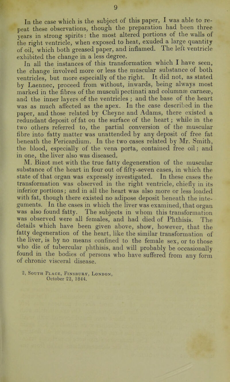 In the case which is the subject of this paper, I was able to re- peat these observations, though the preparation had been three years in strong spirits: the most altered portions of the walls of the right ventricle, when exposed to heat, exuded a large quantity of oil, which both greased paper, and inflamed. The left ventricle exhibited the change in a less degree. In all the instances of this transformation which I have seen, the change involved more or less the muscular substance of both ventricles, but more especially of the right. It did not, as stated by Laennec, proceed from without, inwards, being always most marked in the fibres of the musculi pectinati and columnee carneae, and the inner layers of the ventricles ; and the base of the heart was as much affected as the apex. In the case described in the paper, and those related by Cheyne and Adams, there existed a redundant deposit of fat on the surface of the heart; while in the two others referred to, the partial conversion of the muscular fibre into fatty matter was unattended by any deposit of free fat beneath the Pericardium. In the two cases related by Mr. Smith, the blood, especially of the vena porta, contained free oil; and in one, the liver also was diseased, M. Bizot met with the true fatty degeneration of the muscular substance of the heart in four out of fifty-seven cases, in which the state of that organ was expressly investigated. In these cases the transformation was observed in the right ventricle, chiefly in its inferior portions; and in all the heart was also more or less loaded with fat, though there existed no adipose deposit beneath the inte- guments. In the cases in which the liver was examined, that organ was also found fatty. The subjects in whom this transformation was observed were all females, and had died of Phthisis. The details which have been given above, show, however, that the fatty degeneration of the heart, like the similar transformation of the liver, is by no means confined to the female sex, or to those who die of tubercular phthisis, and will probably be occasionally found in the bodies of persons who have suffered from any form of chronic visceral disease. 2, South Place, Finsburv, London, October 22, 1844.