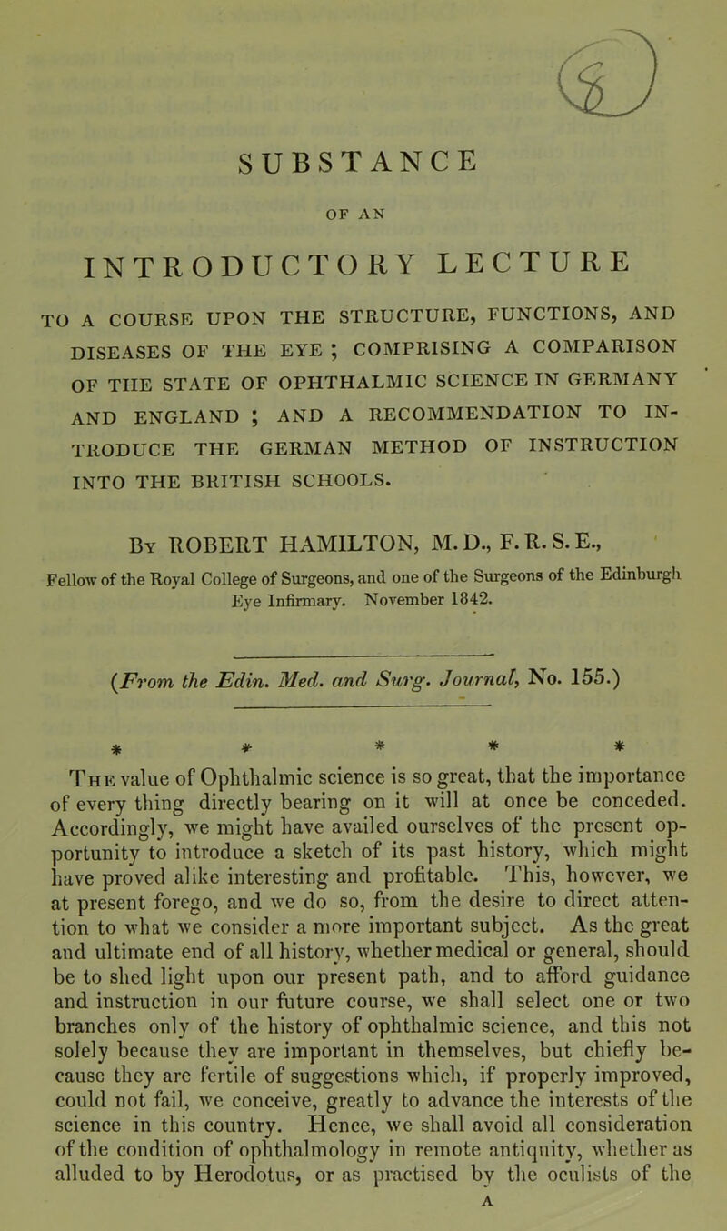 SUBSTANCE OF AN INTRODUCTORY LECTURE TO A COURSE UPON THE STRUCTURE, FUNCTIONS, AND DISEASES OF THE EYE ; COMPRISING A COMPARISON OF THE STATE OF OPHTHALMIC SCIENCE IN GERMANY AND ENGLAND ; AND A RECOMMENDATION TO IN- TRODUCE THE GERMAN METHOD OF INSTRUCTION INTO THE BRITISH SCHOOLS. By ROBERT HAMILTON, M.D., F.R.S.E., Fellow of the Royal College of Surgeons, and one of the Surgeons of the Edinburgh Eye Infirmary. November 1842. {From the Edin. Med. and Surg. Journal, No. 155.) * ♦• # * * The value of Ophthalmic science is so great, that the importance of every thing directly bearing on it will at once be conceded. Accordingly, we might have availed ourselves of the present op- portunity to introduce a sketch of its past history, which might have proved alike interesting and profitable. This, however, we at present forego, and we do so, from the desire to direct atten- tion to what we consider a more important subject. As the great and ultimate end of all history, whether medical or general, should be to shed light upon our present path, and to alford guidance and instruction in our future course, we shall select one or two branches only of the history of ophthalmic science, and this not solely because they are important in themselves, but chiefly be- cause they are fertile of suggestions which, if properly improved, could not fail, we conceive, greatly to advance the interests of the science in this country. Hence, we shall avoid all consideration, of the condition of ophthalmology in remote antiquity, whether as alluded to by Herodotus, or as practised by the oculists of the A