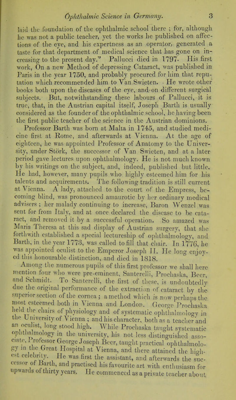 liiid tlic fouiKlation of tlie oplitlialmic school there ; for, although lie was not a public teacher, yet the works he published on affec- tions of the eye, and his expertness as an operator, generated a taste for that department of medical science that has gone on in- creasing to the present day. Pallucci died in 1797- His first work, On a new Method of depressing Cataract, was published in Paris in the year 1750, and probably procured for him that repu- tation which recommended him to Van Swieten. He wrote other books both upon the diseases of the e}'e, and on different surgical subjects. But, notwithstanding these labours of Pallucci, it is true, that, in the Austrian capital itself, Joseph Barth is usually considered as the founder of the ophthalmic school, he having been the first public teacher of the science in the Austrian dominions. Professor Barth was born at Malta in 1745, and studied medi- cine first at Rome, and afterwards at Vienna. At the age of eighteen, he was appointed Professor of Anatomy to the Univer- sity, under Stork, the successor of Van Swieten, and at a later period gave lectures upon ophthalmology. He is not much known by his writings on the subject, and, indeed, published but little. He had, however, many pupils who highly esteemed him for his talents and acquirements. The following tradition is still current at Vienna. A lady, attached to the court of the Empress, be- coming blind, was pronounced amaurotic by hrr ordinary medical advisers ; her malady continuing to increase, Baron Wenzel was sent for from Italy, and at once declared the disease to be cata- ract, and removed it by a successful operation. So amazed was Maria Theresa at this sad display of Austrian surgery, that she forthwith established a special lectureship of ophthalmology, and Barth, in the year 1773, was called to fill that chair. In 1776, he was appointed oculist to the Emperor Joseph H. He long enjoy- ed this honourable distinction, and died in 1818. Among the numerous pupils of this first professor we shall here mention four who were pre-eminent, Santerelli, Prochaska, Beer, and Schmidt. To Santerelli, the first of these, is undoubtedly due the original performance of the extractiun of cataract by the superior section of the cornea ; a method which is now perhaps the most esteemed both in Vienna and London. (Jeorge Prochaska held the chairs of physiology and of systematic ophthalmology in tho Universityof Vienna; and his character, both as a teacher and an ocu ist, long stood high. While Prochaska taught systematic opI.thnJmology in the university, his not less distinguished asso- ciate, 1 rofessor George Joseph Beer, taught practical ophthalmolo- gy m the Great Hospital at Vienna, and there attained the hicd,- est ceiebrity. He was first the assistant, and afterwards the suc- cessor of Barth, and practised his favourite art with enthusiasm for upwards of thirty years. He commenced as a private teacher about