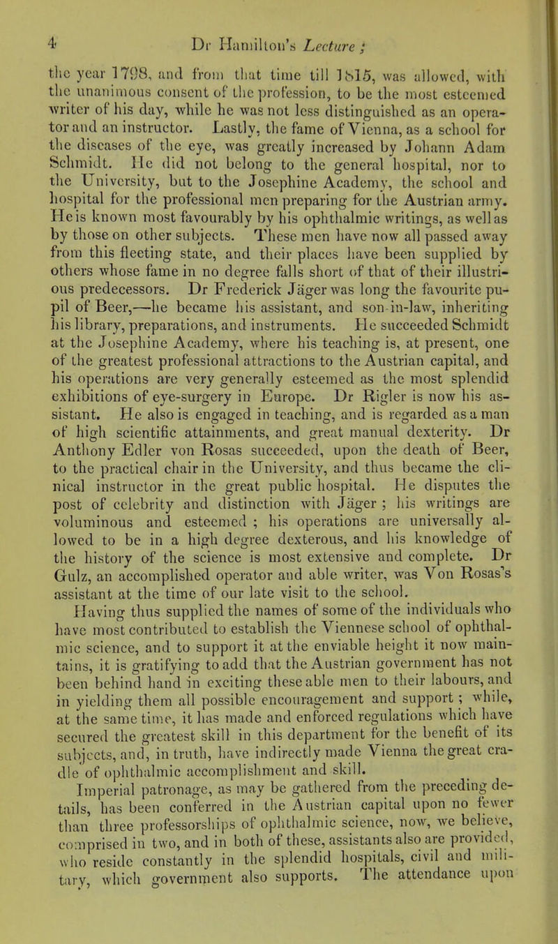 the year 1798, sind from that lime till 1M5, was allowed, witli the unatiiiiious consent of the profession, to be the most esteemed Avriter of his day, while he was not less distinguished as an opera- tor and an instructor. Lastly, the fame of Vienna, as a school for the diseases of the eye, was greatly increased by Johann Adam Schmidt, lie did not belong to the general hospital, nor to the University, but to the Josephine Academy, the school and hospital for the professional men preparing for the Austrian ariTiy. He is known most favourably by his ophthalmic writings, as well as by those on other subjects. These men have now all passed away from this fleeting state, and their places have been supplied by others whose fame in no degree falls short of that of their illustri- ous predecessors. Dr Frederick Jagerwas long the favourite pu- pil of Beer,—he became his assistant, and son in-law, inheriting his library, preparations, and instruments. He succeeded Schmidt at the Josephine Academy, where his teaching is, at present, one of the greatest professional attractions to the Austrian capital, and his operations are very generally esteemed as the most splendid exhibitions of eye-surgery in Europe. Dr Rigler is now his as- sistant. He also is engaged in teaching, and is regarded as a man of high scientific attainments, and great manual dexterity. Dr Anthony Edler von Rosas succeeded, upon the death of Beer, to the practical chair in the University, and thus became the cli- nical instructor in the great public hospital. He disputes the post of celebrity and distinction with Jager ; his writings are voluminous and esteemed ; his operations are universally al- lowed to be in a high degree dexterous, and his knowledge of the history of the science is most extensive and complete, Dr Gulz, an accomplished operator and able writer, was Von Rosas's assistant at the time of our late visit to the school. Having thus supplied the names of some of the individuals who have most contributed to establish the Viennese school of ophthal- mic science, and to support it at the enviable height it now main- tains, it is gratifying to add that the Austrian government has not been behind hand in exciting these able men to their labours, and in yielding them all possible encouragement and support; while, at the same time, it has made and enforced regulations which have secured the greatest skill in this department for the benefit of its subjects, and, in truth, have indirectly made Vienna the great cra- dle* of ophthalmic accomplishment and skill. Imperial patronage, as may be gathered from the preceding de- tails, has been conferred in the Austrian capital upon no fewt-r than three professorships of ophthalmic science, now, we believe, co:nprised in two, and in both of these, assistants also are provided, who reside constantly in the splendid hospitals, civil and mili- tary, which government also supports. The attendance upon