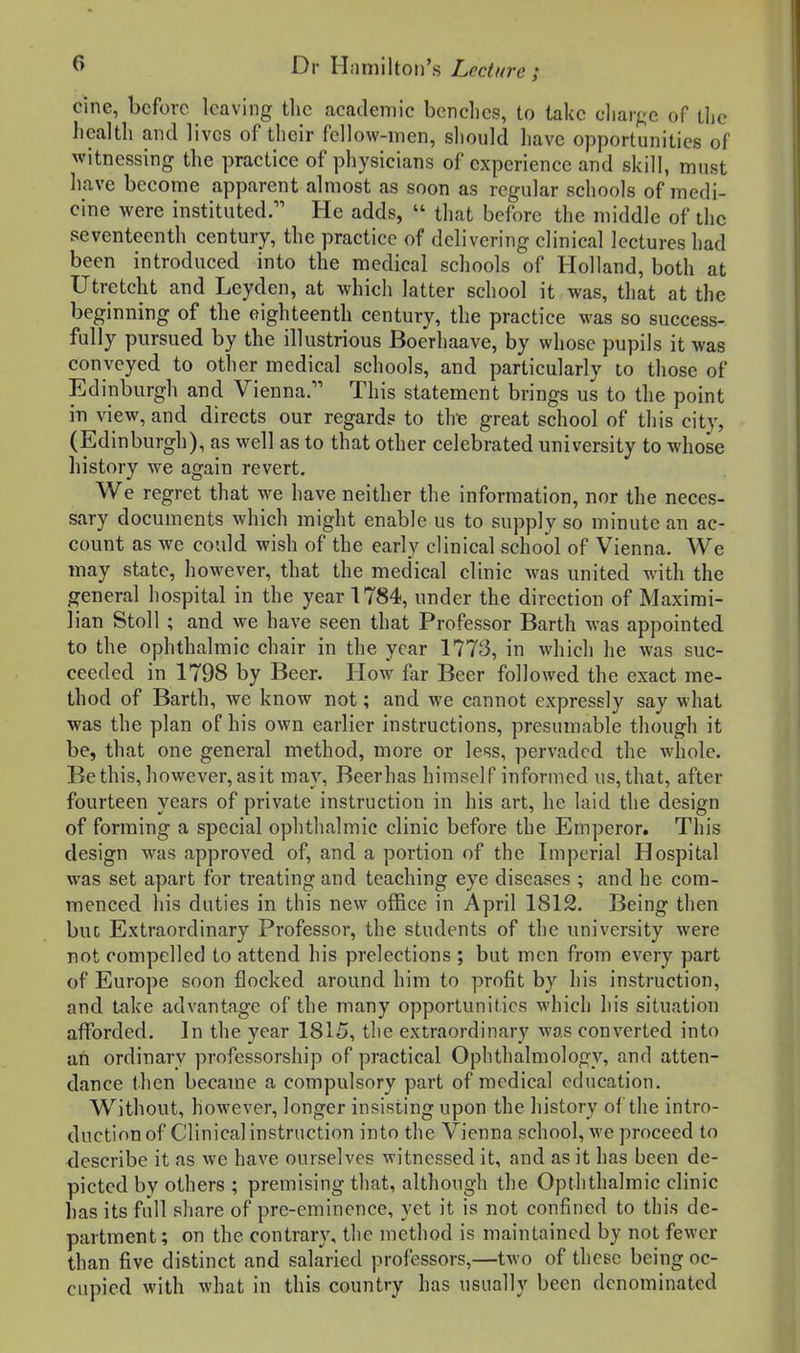 cine, before leaving tlie academic benches, to take charge of the health and lives of their fellow-men, sliould have opportunities of witnessing the practice of physicians of experience and skill, must have become apparent almost as soon as regular schools of medi- cine were instituted. He adds,  that before the middle of the seventeenth century, the practice of delivering clinical lectures had been introduced into the medical schools of Holland, both at Utretcht and Leyden, at which latter school it was, that at the beginning of the eighteenth century, the practice was so success- fully pursued by the illustrious Boerhaave, by whose pupils it was conveyed to other medical schools, and particularly to those of Edinburgh and Vienna. This statement brings us to the point m view, and directs our regards to the great school of this city, (Edinburgh), as well as to that other celebrated university to whose history we again revert. We regret that we have neither the information, nor the neces- sary documents which might enable us to supply so minute an ac- count as we could wish of the early clinical school of Vienna. We may state, however, that the medical clinic was united with the general hospital in the year 1784, under the direction of Maximi- lian Stoll ; and we have seen that Professor Barth was appointed to the ophthalmic chair in the year 1773, in which he was suc- ceeded in 1798 by Beer. How far Beer followed the exact me- thod of Barth, we know not; and we cannot expressly say what was the plan of his own earlier instructions, presumable though it be, that one general method, more or less, pervaded the whole. Bethis, however, as it may, Beer has himself informed us, that, after fourteen years of private instruction in his art, he laid the design of forming a special ophthalmic clinic before the Emperor. This design w^as approved of, and a portion of the Imperial Hospital was set apart for treating and teaching eye diseases ; and he com- menced his duties in this new office in April 1812. Being then but Extraordinary Professor, the students of the university were not compelled to attend his prelections ; but men from every part of Europe soon flocked around him to profit by his instruction, and take advantage of the many opportunities which his situation aflfbrded. In the year 1815, the extraordinary was converted into an ordinary professorship of practical Ophthalmology, and atten- dance then became a compulsory part of medical education. Without, however, longer insisting upon the history of the intro- duction of Clinical instruction into the Vienna school, we proceed to describe it as we have ourselves witnessed it, and as it has been de- picted by others ; premising that, although the Opththalmic clinic has its full share of pre-eminence, yet it is not confined to this de- partment ; on the contrary, the method is maintained by not fewer than five distinct and salaried professors,—two of these being oc- cupied with what in this country has usually been denominated