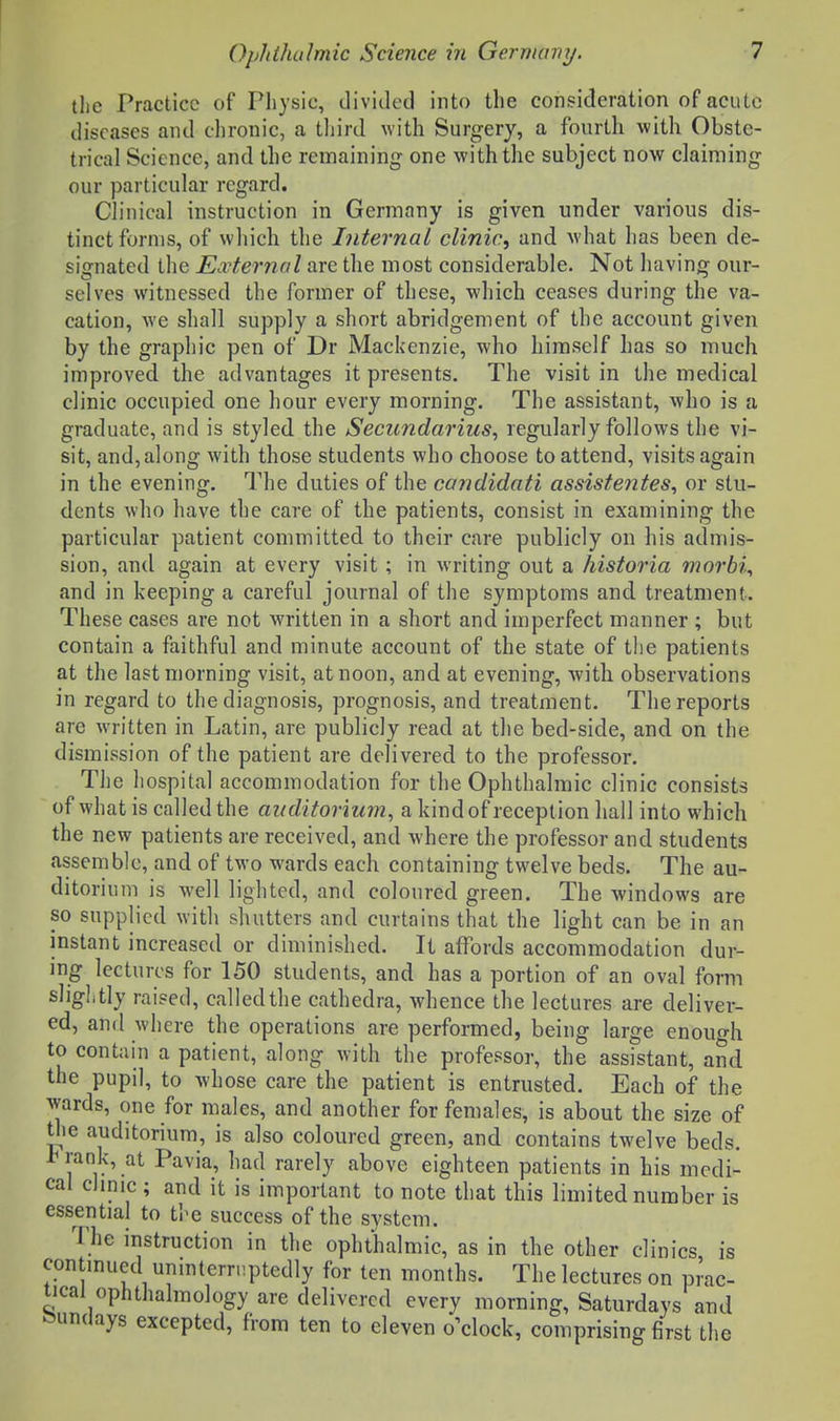 tlie Practice of Physic, iliviiled into the consideration of acute diseases and clironic, a tliird with Surgery, a fonrth with Obste- trical Science, and the remaining one with the subject now claiming our particular regard. Clinical instruction in Germany is given under various dis- tinct forms, of which the Internal clinic^ and what has been de- signated the External are the most considerable. Not having our- selves witnessed the former of these, which ceases during the va- cation, we shall supply a short abridgement of the account given by the graphic pen of Dr Mackenzie, who himself has so much improved the advantages it presents. The visit in the medical clinic occupied one hour every morning. The assistant, who is a graduate, and is styled the Secundarius^ regularly follows the vi- sit, and, along with those students who choose to attend, visits again in the evening. The duties of the candidati assistentes^ or stu- dents who have the care of the patients, consist in examining the particular patient committed to their care publicly on his admis- sion, and again at every visit; in writing out a historia morbid and in keeping a careful journal of the symptoms and treatment. These cases are not written in a short and imperfect manner ; but contain a faithful and minute account of the state of the patients at the last morning visit, at noon, and at evening, with observations in regard to the diagnosis, prognosis, and treatment. The reports are written in Latin, are publicly read at the bed-side, and on the dismission of the patient are delivered to the professor. The hospital accommodation for the Ophthalmic clinic consists of what is called the auditorium^ a kind of reception hall into which the new patients are received, and where the professor and students assemble, and of two wards each containing twelve beds. The au- ditorium is well lighted, and coloured green. The windows are so supplied with shutters and curtains that the light can be in an instant increased or diminished. It affords accommodation dur- ing lectures for 150 students, and has a portion of an oval form sliglitly raised, called the cathedra, whence the lectures are deliver- ed, and where the operations are performed, being large enough to contain a patient, along with the professor, the assistant, and the pupil, to whose care the patient is entrusted. Each of the wards, one for males, and another for females, is about the size of tlie auditorium, is also coloured green, and contains twelve beds. rank, at Pavia, had rarely above eighteen patients in his medi- cal clinic ; and it is important to note that this limited number is essential to the success of the system. 'i;he instruction in the ophthalmic, as in the other clinics is continued uninterruptedly for ten months. The lectures on prac- tical ophthalmology are delivered every morning, Saturdays and Sundays excepted, from ten to eleven o'clock, comprising first the