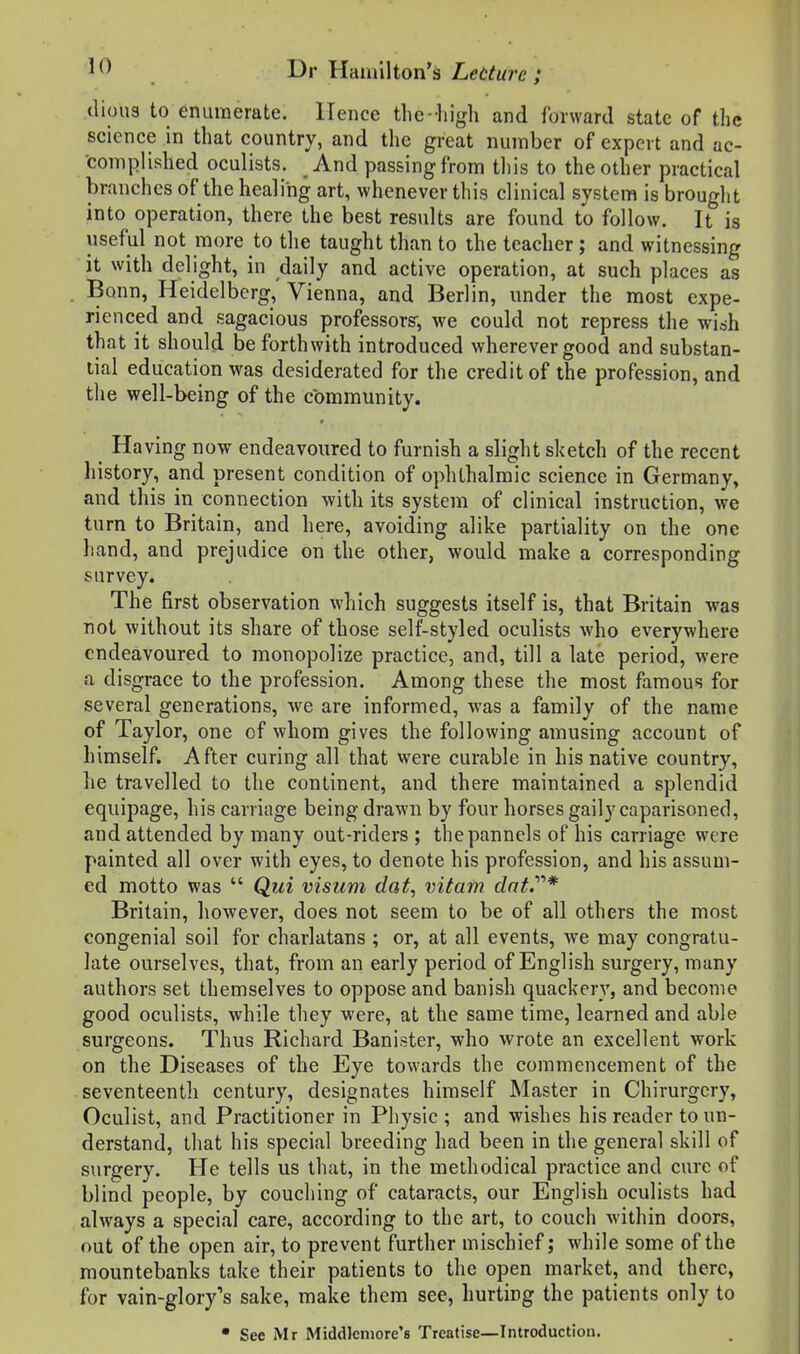 dious to enumerate. Hence the-liigli and forward state of the science in that country, and the great number of expert and ac- complished oculists. And passing from this to the other practical branches of the healing art, whenever this clinical system is brought into operation, there the best results are found to follow. It is useful not more to the taught than to the teacher; and witnessing it with delight, in daily and active operation, at such places as Bonn, Heidelberg, Vienna, and Berlin, under the most expe- rienced and sagacious professors', we could not repress the wish that it should be forthwith introduced wherever good and substan- lial education was desiderated for the credit of the profession, and the well-being of the community. ^ Having now endeavoured to furnish a slight sketch of the recent history, and present condition of ophthalmic science in Germany, and this in connection with its system of clinical instruction, we turn to Britain, and here, avoiding alike partiality on the one hand, and prejudice on the other, would make a corresponding survey. The first observation which suggests itself is, that Britain was not without its share of those self-styled oculists who everywhere endeavoured to monopolize practice, and, till a late period, were a disgrace to the profession. Among these the most famous for several generations, we are informed, was a family of the name of Taylor, one of whom gives the following amusing account of himself. After curing all that were curable in his native country, he travelled to the continent, and there maintained a splendid equipage, his carriage being drawn by four horses gaily caparisoned, and attended by many out-riders ; thepannels of his carriage were painted all over with eyes, to denote his profession, and his assum- ed motto was  Qui visum dat, vitam dat.''''* Britain, however, does not seem to be of all others the most congenial soil for charlatans ; or, at all events, we may congratu- late ourselves, that, from an early period of English surgery, many authors set themselves to oppose and banish quackery, and become good oculists, while they were, at the same time, learned and able surgeons. Thus Richard Banister, who wrote an excellent work on the Diseases of the Eye towards the commencement of the seventeenth century, designates himself Master in Chirurgery, Oculist, and Practitioner in Physic; and wishes his reader to un- derstand, that his special breeding had been in the general skill of surgery. He tells us that, in the methodical practice and cure of blind people, by couching of cataracts, our English oculists had always a special care, according to the art, to couch within doors, out of the open air, to prevent further mischief; while some of the mountebanks take their patients to the open market, and there, for vain-glory's sake, make them see, hurting the patients only to • See Mr Middlemore's Treatise—Introduction.
