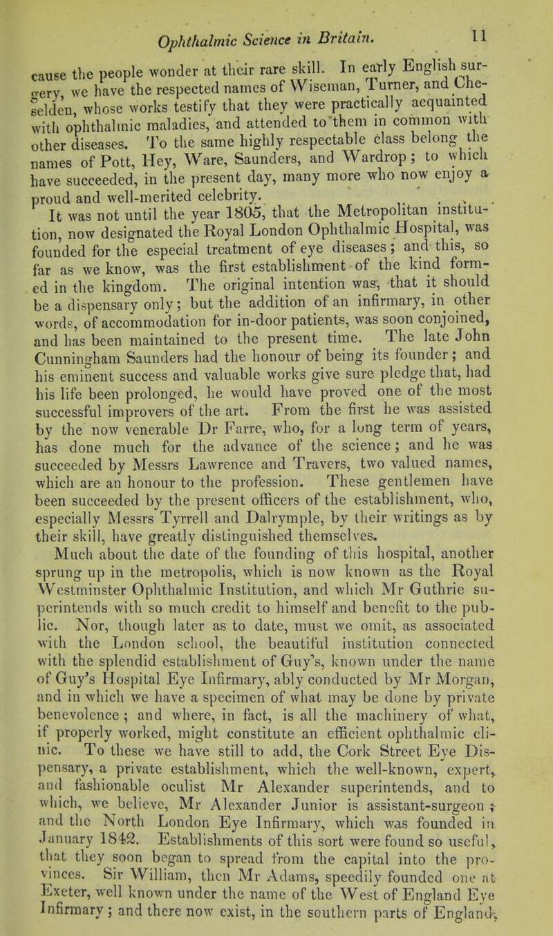 cause the people wonder at their rare skill. In early English sur- ,rerv we have the respected names of Wiseman, 1 urner, and Che- eelden whose works testify that they were practically acquainted with ophthalmic maladies, and attended to'them m common with other diseases. To the same highly respectable class belong the names of Pott, Hey, Ware, Saunders, and Wardrop; to which have succeeded, in the present day, many more who now enjoy a proud and well-merited celebrity. ... It was not until the year 1805, that the Metropolitan institu- tion, now designated the Royal London Ophthalmic Hospital, was founded for the especial treatment of eye diseases; and this, so far as we know, was the first establishment of the kind form- ed in the kingdom. The original intention was, that it should be a dispensary only; but the addition of an infirmary, in other words, of accommodation for in-door patients, was soon conjoined, and has been maintained to the present time. The late John Cunningham Saunders had the honour of being its founder; and his eminent success and valuable works give sure pledge that, had his life been prolonged, he would have proved one of the most successful improvers of the art. From the first he was assisted by the now venerable Dr Farre, who, for a lung term of years, has done much for the advance of the science; and he was succeeded by Messrs Lawrence and Travers, two valued names, which are an honour to the profession. These gentlemen have been succeeded by the present officers of the establishment, who, especially Messrs Tyrrell and Dalrymple, by their writings as by their skill, have greatly distinguished themselves. Much about the date of the founding of this hospital, another sprung up in the metropolis, which is now known as the Royal Westminster Ophthalmic Institution, and which Mr Guthrie su- perintends with so much credit to himself and benefit to the pub- lic. Nor, though later as to date, must we omit, as associated with the London school, the beautiful institution connected with the splendid establishment of GuyX known under the name of Guy's Hospital Eye Infirmary, ably conducted by Mr Morgan, and in which we have a specimen of what may be done by private benevolence; and where, in fact, is all the machinery of what, if properly worked, might constitute an efficient ophthalmic cli- nic. To these we have still to add, the Cork Street Eye Dis- pensary, a private establishment, which the well-known, expert,, and fashionable oculist Mr Alexander superintends, and to which, we believe, Mr Alexander Junior is assistant-surgeon ? and the North London Eye Infirmary, which was founded in January 184)2. Establishments of this sort were found so useful, that they soon began to spread from the capital into the pro- vinces. Sir William, then Mr Adams, speedily founded one at Exeter, well known under the name of the West of England Eye Infirmary ; and there now exist, in the southern parts of England-,