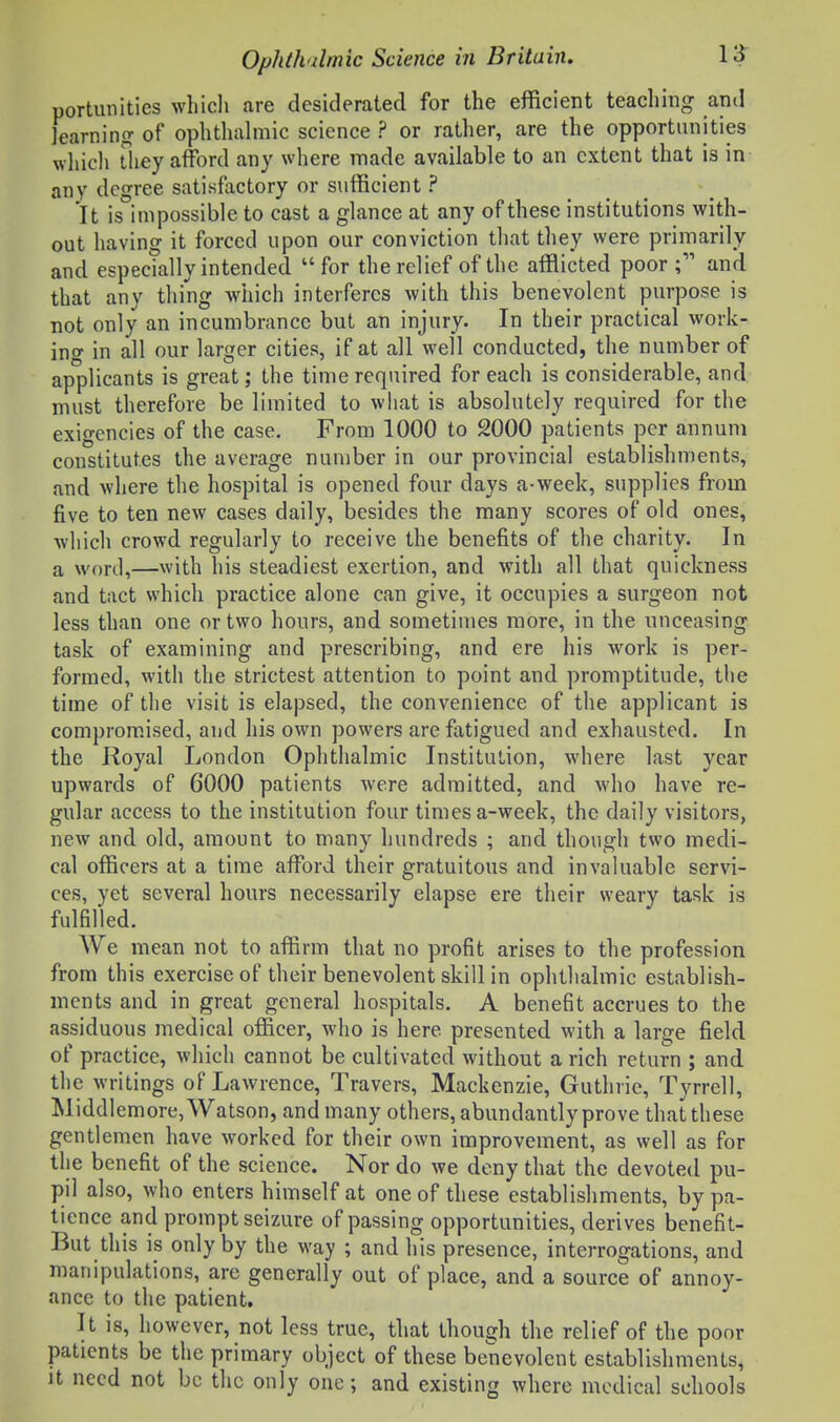 portunities whioli are desiderated for the efficient teaching ami learning of ophthalmic science ? or rather, are the opportunities which They afford any where made available to an extent that is in any degree satisfactory or sufficient ? It is impossible to cast a glance at any of these institutions with- out having it forced upon our conviction that they were primarily and especially intended for the relief of the afflicted poor; and that any thing which interferes with this benevolent purpose is not only an incumbrance but an injury. In their practical work- ino- in all our larger cities, if at all well conducted, the number of applicants is great; the time required for each is considerable, and must therefore be limited to what is absolutely required for the exigencies of the case. From 1000 to 2000 patients per annum constitutes the average number in our provincial establishments, and where the hospital is opened four days a-week, supplies from five to ten new cases daily, besides the many scores of old ones, which crowd regularly to receive the benefits of the charity. In a word,—with his steadiest exertion, and with all that quickness and tact which practice alone can give, it occupies a surgeon not less than one or two hours, and sometimes more, in the unceasing task of examining and prescribing, and ere his work is per- formed, with the strictest attention to point and promptitude, the time of the visit is elapsed, the convenience of the applicant is compromised, and his own powers are fatigued and exhausted. In the Royal London Ophthalmic Institution, where last year upwards of 6000 patients were admitted, and who have re- gular access to the institution four times a-week, the daily visitors, new and old, amount to many hundreds ; and though two medi- cal officers at a time afford their gratuitous and invaluable servi- ces, yet several hours necessarily elapse ere their weary task is fulfilled. We mean not to affirm that no profit arises to the profession from this exercise of their benevolent skill in ophthalmic establish- ments and in great general hospitals. A benefit accrues to the assiduous medical officer, who is here presented with a large field of practice, which cannot be cultivated without a rich return ; and the writings of Lawrence, Travers, Mackenzie, Guthrie, Tyrrell, Middlemore, Watson, and many others, abundantly prove that these gentlemen have worked for their own improvement, as well as for the benefit of the science. Nor do we deny that the devoted pu- pil also, who enters himself at one of these establishments, by pa- tience and prompt seizure of passing opportunities, derives benefit- But this is only by the way ; and his presence, interrogations, and manipulations, are generally out of place, and a source of annoy- ance to the patient. It is, however, not less true, that though the relief of the poor patients be the primary object of these benevolent establishments, ]t need not be the only one; and existing where medical schools