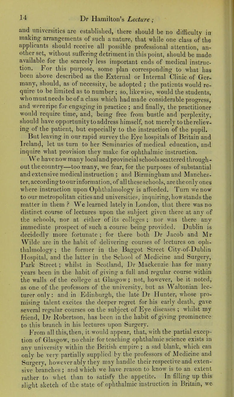and universities are established, there should be no dilficulty in making arrangements ofsueh a nature, that while one class of the applicants should receive all possible professional attention, an- other set, without suffering detriment in this point, should be made available for the scarcely less important ends of medical instruc- tion. For this purpose, some plan corresponding to what has been above described as the External or Internal Clinic of Ger- many, should, as of necessity, be adopted ; the patients would re- quire to be limited as to number; so, likewise, would the students, who must needs be of a class which hadmade considerable progress, and were ripe fur engaging in practice ; and finally, the practitioner would require time, and, being free from bustle and perplexity, should have opportunity to address himself, not merely to the reliev- ing of tlie patient, but especially to the instruction of the pupil. But leaving in our rapid survey the Eye hospitals of Britain and Ireland, let us turn to her Seminaries of medical education, and inquire what provision they make for ophthalmic instruction. We have no w many local and provincial schools scattered through - out the country—too many, we fear, for the purposes of substantial and extensive medical instruction ; and Birmingham and Manches- ter, accordingto our information, of all these schools, are theonly ones where instruction upon Ophthalmology is afforded. Turn we now to our metropolitan cities and universities, inquiring, how stands the matter in them ? We learned lately in London, that there was no distinct course of lectures upon the subject given there at any of the schools, nor at either of its colleges ; nor was there any immediate prospect of sucli a course being provided. Dublin is decidedly more fortunate ; for there both Dr Jacob and Mr Wilde are in the habit of delivering courses of lectures on oph- thalmology ; the former in the Baggot Street City-of-Dublin Hospital, and the latter in the School of Medicine and Surgery, Park Street; whilst in Scotland, Dr Mackenzie has for many years been in the habit of giving a full and regular course within the walls of the college at Glasgow; not, however, be it noted, as one of the professors of the university, but as Waltonian lec- turer only: and in Edinburgh, the late Dr Hunter, whose pro- mising talent excites the deeper regret for his early death, gave several regular courses on the subject of Eye diseases ; whilst my friend, Dr Robertson, has been in the habit of giving prominence to this branch in his lectures upon Surgery. From all this,then, it would appear, that, with the partial excep- tion of Glasgow, no chair for teaching ophthalmic science exists in anv university within the British empire ; a sad blank, which can only be very partially supplied by the professors of Medicine and Surgery, however ably they may handle their respective and exten- sive branches; and which we have reason to know is to an extent rather to whet than to satisfy the appetite. In filling up this slight sketch of the state of ophthalmic instruction in Britain, we