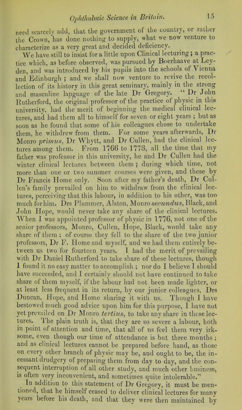 need scarcely add, tliat the government of the country, or rather the Crown, has done nothinpf to supply, what we now venture to characterize as a very great and decided deficiency. We liave still to insist for a little upon Clinical lecturing; a prac- tice which, as before observed, was pursued by Boerhaave at Ley- den, and was introduced by his pupils into the schools of Vienna and Edinburgh ; and we shall now venture to revive the recol- lection of its history in this great seminary, mainly in the strong and masculine language of the late Dr Gregory.  Dr John Rutherford, the original professor of the practice of physic in this university, had the merit of beginning the medical clinical lec- tures, and had them all to himself for seven or eight years ; but as soon as he found that some of his colleagues chose to undertake them, he withdrew from them. For some years afterwards, Dr Monro primus, Dr Whytt, and Dr Cullen, had the clinical lec- tures among them. From 1766 to 1773, all the time that my father was professor in this university, he and Dr Cullen had the winter clinical lectures between them ; during which time, not more than one or two summer courses were given, and these by Dr Francis Home only. Soon after my father''s death, Dr Cul- len's family prevailed on him to withdraw from the clinical lec- tures, perceiving that this labour, in addition to his other, was too much for him. Drs Pluramer, Alston, Monro secundus, Black, and John Hope, would never take any share of the clinical lectures. When I was appointed professor of physic in 1776, not one of the senior professors, Monro, Cullen, Hope, Black, would take any share of them ; of course they fell to the share of the two junior professors, Dr F. Home and myself, and we had them entirely be- tween us two for fourteen years. I had the merit of prevailing with Dr Daniel Rutherford to take share of these lectures, though 1 found it no easy matter to accomplish ; nor do I believe 1 should have succeeded, and I certainly should not have continued to take share of them myself, if the labour had not been made lighter, or at least less frequent in its return, by our junior colleagues, Drs Duncan, Hope, and Home sharing it with us. Though I have bestowed much good advice upon him for this purpose, I have not yet prevailed on Dr Monro tertius, to take any share in these lec- tures, 'i'he plain truth is, that they are so severe a labour, both in point of attention and time, that all of us feel them very irk- some, even though our time of attendance is but three months ; and as clinical lectures cannot be prepared before hand, as those on every other branch of physic may be, and ought to be, the in- cessant drudgery of preparing them from day to day, and the con- sequent interruption of all other study, and much other business, is often very inconvenient, and sometimes quite intolerable. In addition to this statement of Dr Gregory, it must be men- tioned, that he himself ceased to deliver clinical lectures for many years before his death, and that they were then maintained by