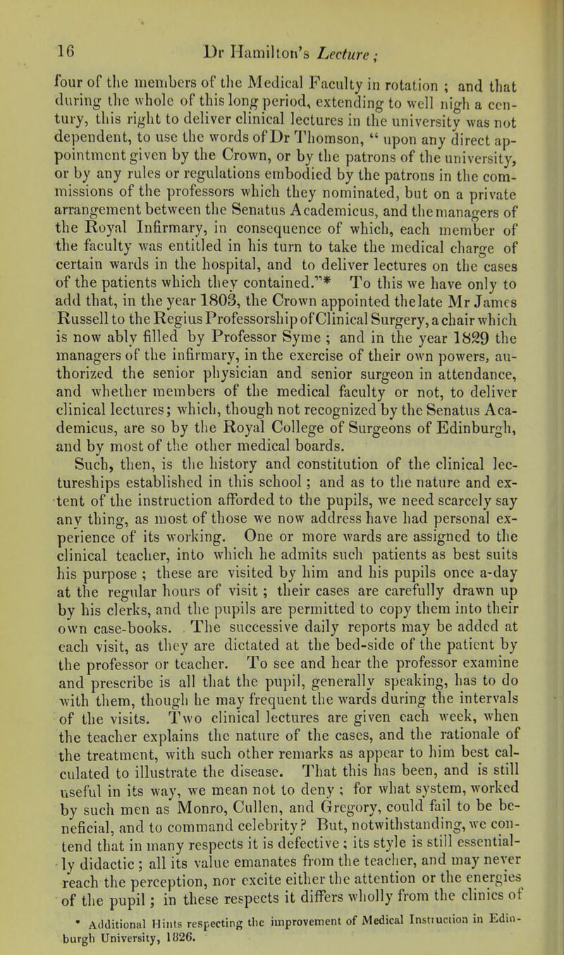 four of tlie members of tlie Medical Faculty in rotation ; and that during the whole of this long period, extending to well nigh a cen- tury, this right to deliver clinical lectures in the university was not dependent, to use the words of Dr Thomson,  upon any direct ap- pointment given by the Crown, or by the patrons of the university, or by any rules or regulations embodied by the patrons in the com- missions of the professors which they nominated, but on a private arrangement between the Senatus Academicus, and the managers of the Royal Infirmary, in consequence of which, each member of the faculty was entitled in his turn to take the medical charge of certain wards in the hospital, and to deliver lectures on the cases of the patients which they contained.* To this we have only to add that, in the year 1803, the Crown appointed the late Mr James Russell to the Regius Professorship of Clinical Surgery, a chair which is now ably filled by Professor Syme ; and in the year 1829 the managers of the infirmary, in the exercise of their own powers, au- thorized the senior physician and senior surgeon in attendance, and whether members of the medical faculty or not, to deliver clinical lectures; Avhich, though not recognized by the Senatus Aca- demicus, are so by the Royal College of Surgeons of Edinburgh, and by most of the other medical boards. Such, then, is the history and constitution of the clinical lec- tureships established in this school; and as to the nature and ex- tent of the instruction afforded to the pupils, we need scarcely say any thing, as most of those we now address have had personal ex- perience of its working. One or more wards are assigned to the clinical teacher, into which he admits such patients as best suits his purpose ; these are visited by him and his pupils once a-day at the regular hours of visit; their cases are carefully drawn up by his clerks, and the pupils are permitted to copy them into their own case-books. The successive daily reports may be added at each visit, as they are dictated at the bed-side of the patient by the professor or teacher. To see and hear the professor examine and prescribe is all that the pupil, generally speaking, has to do with them, though he may frequent the wards during the intervals of the visits. Two clinical lectures are given each week, when the teacher explains the nature of the cases, and the rationale of the treatment, with such other remarks as appear to him best cal- culated to illustrate the disease. That this has been, and is still useful in its way, we mean not to deny ; for what system, worked by such men as Monro, Cullen, and Gregory, could fail to be be- neficial, and to command celebrity? But, notwithstanding,we con- tend that in many respects it is defective ; its style is still essential- ly didactic ; all its value emanates from the teacher, and may never reach the perception, nor excite either the attention or the energies of the pupil; in these respects it differs wholly from the clinics of • Additional Hints respecting the improvement of Medical Insttuction in Edin- burgh University, 1!{26.