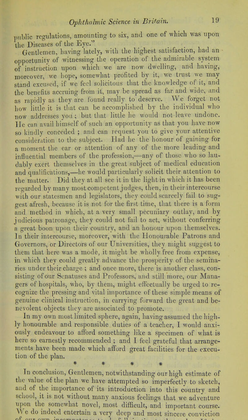 public regulations, amounting to six, and one of which was upon the Diseases of the Eye. Gentlemen, having lately, with the highest satisfaction, had an opportunity of witnessing the operation of the admirable system of instruction upon which we are now dwelling, and having, moreover, we hope, somewhat profited by it, we trust we may stand excused, if we feci solicitous that the knowledge of it, and the benefits accruing from it, may be spread as far and wide, and as rapidly as they are found really to deserve. We forget not how little it is that can be accomplished by the individual who now addresses yoa; but that little he would not leave undone, lie can avail himself of such an opportunity as that you have now so kindly conceded ; and can request you to give your attentive consideration to the subject. Had he the honour of gaining for a moment the ear or attention of any of the more leading and influential members of the profession,—any of those who so lau- dably exert themselves in the great subject of medical education and qualifications,—he would particularly solicit their attention to the matter. Did they at all see it in the light in which it has been regarded by many most competent judges, then, in their intercourse with our statesmen and legislators, they could scarcely fail to sug- gest afresh, because it is not for the first time, that there is a form and method in which, at a very small pecuniary outlay, and by judicious patronage, they could not fail to act, without conferring a great boon upon their country, and an honour upon themselves. In their intercourse, moreover, with the Honourable Patrons and Governors, or Directors of our Universities, they might suggest to them that here was a mode, it might be wholly free from expense, in which they could greatly advance the prosperity of the semina- ries under their charge ; and once more, there is another class, con- sisting of our Senatuses and Professors, and still more, our Mana- gers of hospitals, who, by them, might effectually be urged to re- cognize the pressing and vital hnportance of these simple means of genuine clinical instruction, in carrying forward the great and be- nevolent objects they are associated to promote. In my own most limited sphere, again, having assumed the high- ly honourable and responsible duties of a teacher, I would anxi- ously endeavour to afford something like a specimen of what is here so earnestly recommended ; and I feel grateful that arrange- ments have been made which afford great facilities for the execu- tion of the plan. * * * * In conclusion. Gentlemen, notwithstanding our high estimate of the value of the plan we have attempted so imperfectly to sketch, and of the importance of its introduction into this country and school, it is not without many anxious feelings that we adventure upon the somewhat novel, most difficult, and important course. We do indeed entertain a very deep and most sincere conviction