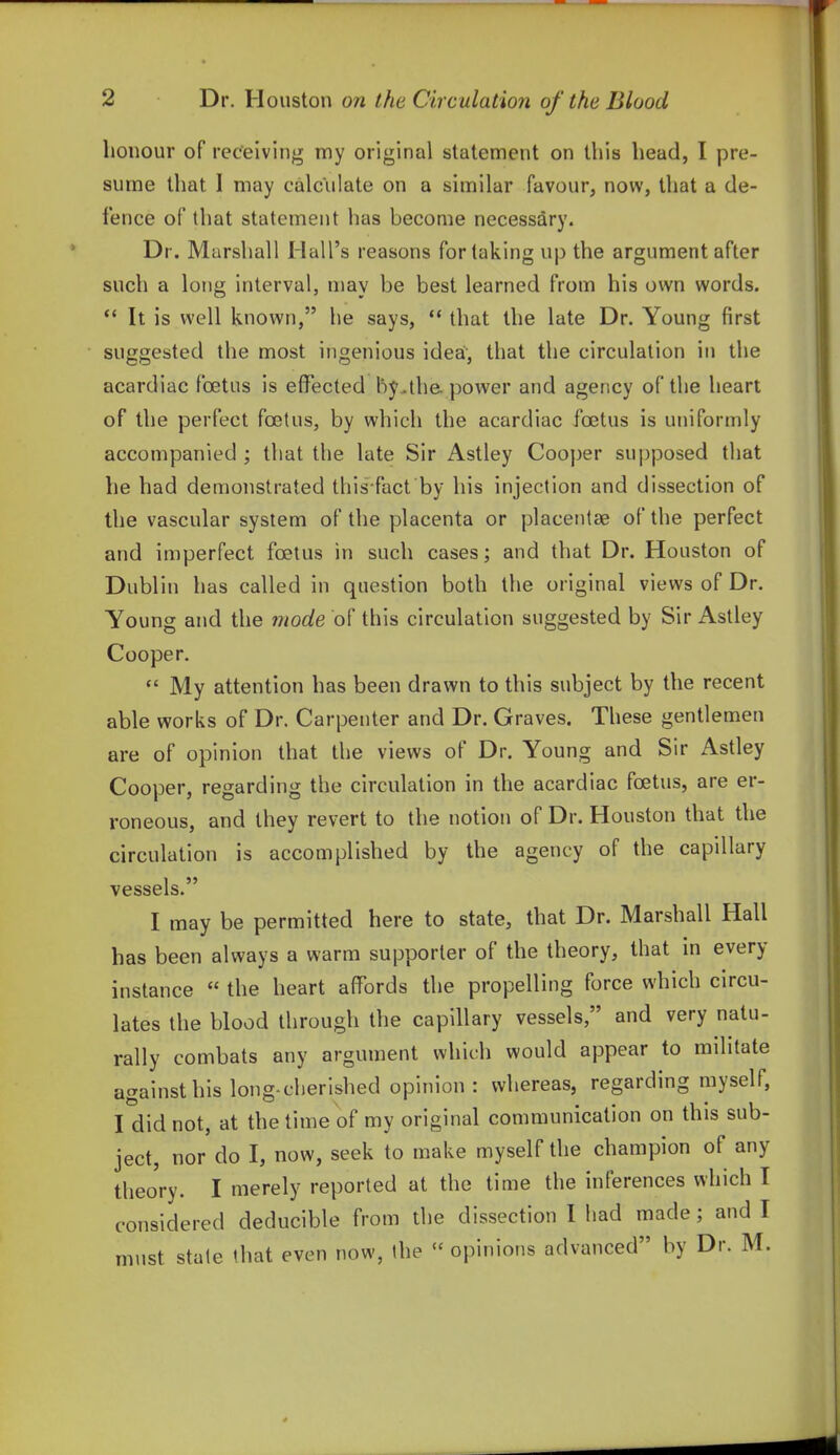 honour of receiving my original statement on this head, I pre- sume that I may calculate on a similar favour, now, that a de- fence of that statement has become necessary. Dr. Marshall Hall's reasons for taking up the argument after such a long interval, may be best learned from his own words. *' It is well known, he says,  that the late Dr. Young first suggested the most ingenious ideai, that the circulation in the acardiac foetus is effected by.the. power and agency of the heart of the perfect foetus, by which the acardiac foetus is uniformly accompanied ; that the late Sir Astley Cooper sui)posed that he had demonstrated this fact by his injection and dissection of the vascular system of the placenta or placentae of the perfect and imperfect foetus in such cases; and that Dr. Houston of Dublin has called in question both the original views of Dr. Young and the mode of this circulation suggested by Sir Astley Cooper.  My attention has been drawn to this subject by the recent able works of Dr. Carpenter and Dr. Graves. These gentlemen are of opinion that the views of Dr. Young and Sir Astley Cooper, regarding the circulation in the acardiac foetus, are er- roneous, and they revert to the notion of Dr. Houston that the circulation is accomplished by the agency of the capillary vessels. I may be permitted here to state, that Dr. Marshall Hall has been always a warm supporter of the theory, that in every instance  the heart affords the propelling force which circu- lates the blood through the capillary vessels, and very natu- rally combats any argument which would appear to militate against his long-cherished opinion: whereas, regarding myself, I did not, at the time of my original communication on this sub- ject, nor do I, now, seek to make myself the champion of any theory. I merely reported at the time the inferences which I considered deducible from the dissection I had made; and I must stale that even now, the  opinions advanced by Dr. M.