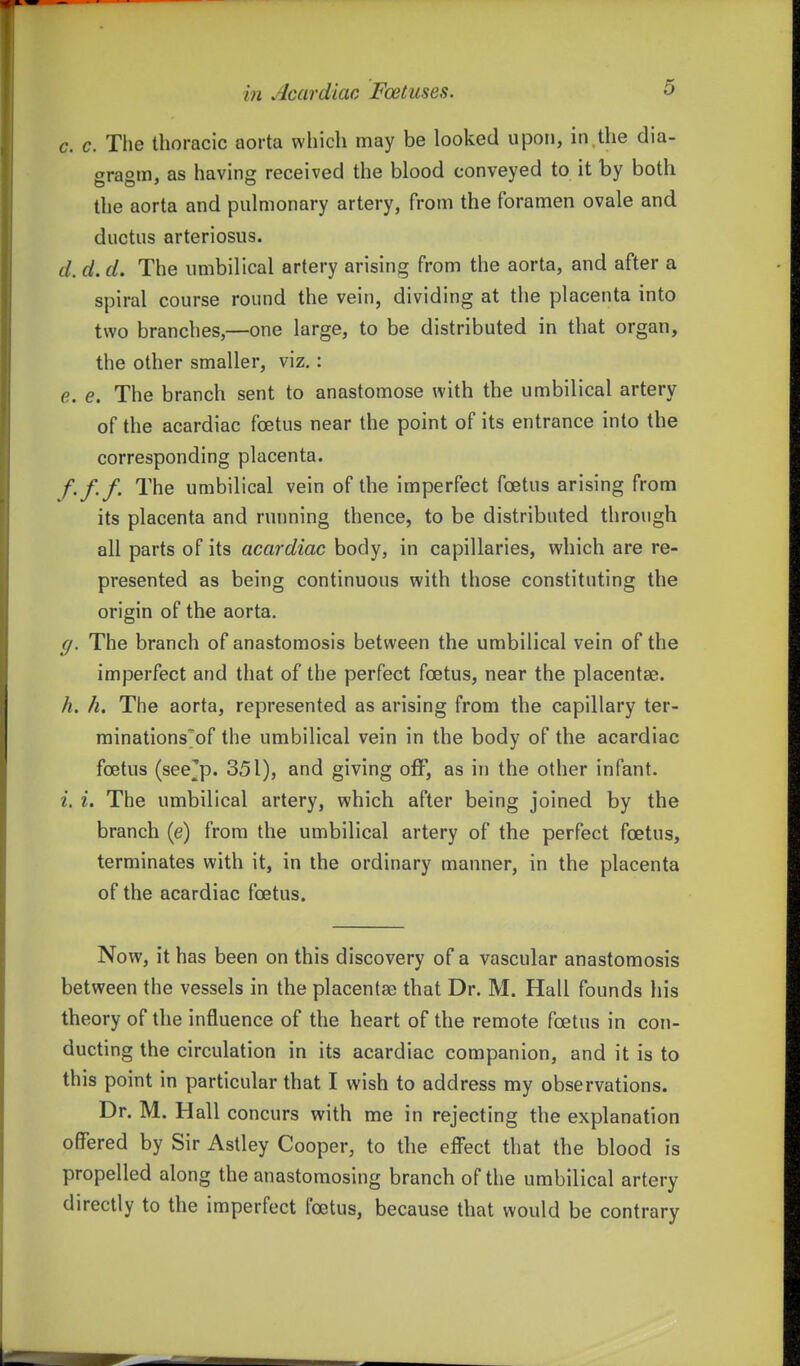 c. c. The thoracic aorta which may be looked upon, in the dia- t^raom, as having received the blood conveyed to it by both the aorta and pulmonary artery, from the foramen ovale and ductus arteriosus. d. d. d. The umbilical artery arising from the aorta, and after a spiral course round the vein, dividing at the placenta into two branches,—one large, to be distributed in that organ, the other smaller, viz,: e. e. The branch sent to anastomose with the umbilical artery of the acardiac foetus near the point of its entrance into the corresponding placenta. f. f.f. The umbilical vein of the imperfect foetus arising from its placenta and running thence, to be distributed through all parts of its acardiac body, in capillaries, which are re- presented as being continuous with those constituting the origin of the aorta. g. The branch of anastomosis between the umbilical vein of the imperfect and that of the perfect foetus, near the placentae. h. h. The aorta, represented as arising from the capillary ter- rainations'of the umbilical vein in the body of the acardiac foetus (see^p. 351), and giving off, as in the other infant. i. I. The umbilical artery, which after being joined by the branch (e) from the umbilical artery of the perfect foetus, terminates with it, in the ordinary manner, in the placenta of the acardiac foetus. Now, it has been on this discovery of a vascular anastomosis between the vessels in the placentae) that Dr. M. Hall founds his theory of the influence of the heart of the remote foetus in con- ducting the circulation in its acardiac companion, and it is to this point in particular that I wish to address my observations. Dr. M. Hall concurs with me in rejecting the explanation offered by Sir Astley Cooper, to the effect that the blood is propelled along the anastomosing branch of the umbilical artery directly to the imperfect foetus, because that would be contrary