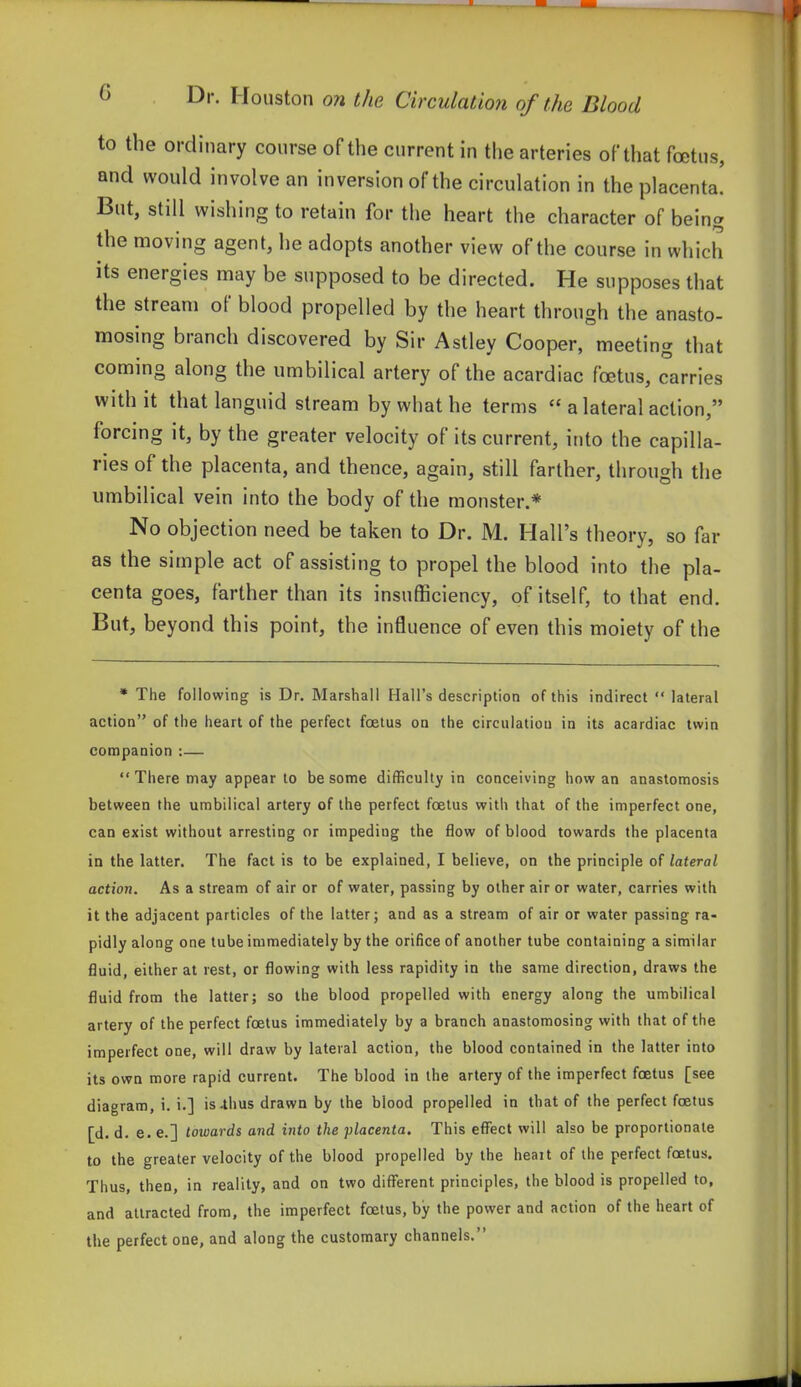 to the ordinary course of the current in the arteries of that foetus, and would involve an inversion of the circulation in the placenta. But, still wishing to retain for the heart the character of being the moving agent, he adopts another view of the course in which its energies may be supposed to be directed. He supposes that the stream of blood propelled by the heart through the anasto- mosing branch discovered by Sir Astley Cooper, meeting that coming along the umbilical artery of the acardiac foetus, carries with it that languid stream by what he terms  a lateral action, forcing it, by the greater velocity of its current, into the capilla- ries of the placenta, and thence, again, still farther, through the umbilical vein into the body of the monster.* No objection need be taken to Dr. M. Hall's theory, so far as the simple act of assisting to propel the blood into the pla- centa goes, farther than its insufficiency, of itself, to that end. But, beyond this point, the influence of even this moiety of the * The following is Dr. Marshall Hall's description of this indirect  lateral action of the heart of the perfect foetus on the circulatiou in its acardiac twin companion :—  There may appear to be some difficulty in conceiving how an anastomosis between the umbilical artery of the perfect foetus with that of the imperfect one, can exist without arresting or impeding the flow of blood towards the placenta in the latter. The fact is to be explained, I believe, on the principle of lateral action. As a stream of air or of water, passing by other air or water, carries with it the adjacent particles of the latter; and as a stream of air or water passing ra- pidly along one tube immediately by the orifice of another tube containing a similar fluid, either at rest, or flowing with less rapidity in the same direction, draws the fluid from the latter; so the blood propelled with energy along the umbilical artery of the perfect foetus immediately by a branch anastomosing with that of the imperfect one, will draw by lateral action, the blood contained in the latter into its own more rapid current. The blood in the artery of the imperfect foetus [see diagram, i. i.] is-thus drawn by the blood propelled in that of the perfect foetus [d. d. e. e.] towards and into the placenta. This effect will also be proportionate to the greater velocity of the blood propelled by the heart of the perfect foetus. Thus, then, in reality, and on two different principles, the blood is propelled to, and attracted from, the imperfect foetus, by the power and action of the heart of the perfect one, and along the customary channels.