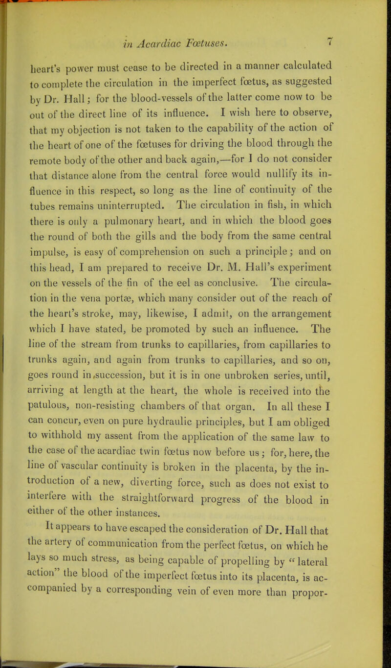 heart's power must cease to be directed in a manner calculated to complete the circulation in the imperfect foetus, as suggested by Dr. Hall; for the blood-vessels of the latter come now to be out of the direct line of its influence. I wish here to observe, that my objection is not taken to the capability of the action of the heart of one of the foetuses for driving the blood through the remote body of the other and back again,—for 1 do not consider that distance alone from the central force would nullify its in- fluence in this respect, so long as the line of continuity of the tubes remains uninterrupted. The circulation in fish, in which there is only a pulmonary heart, and in which the blood goes the round of both the gills and the body from the same central impulse, is easy of comprehension on such a principle; and on this head, I am prepared to receive Dr. M. Hall's experiment on the vessels of the fin of the eel as conclusive. The circula- tion in the vena portee, which many consider out of the reach of the heart's stroke, may, likewise, I admit, on the arrangement which I have stated, be promoted by such an influence. The line of the stream from trunks to capillaries, from capillaries to trunks again, and again from trunks to capillaries, and so on, goes round in .succession, but it is in one unbroken series, until, arriving at length at the heart, the whole is received into the patulous, non-resisting chambers of that organ. In all these I can concur, even on pure hydraulic principles, but I am obliged to withhold my assent from the application of the same law to the case of the acardiac twin foetus now before us; for, here, the line of vascular continuity is broken in the placenta, by the in- troduction of a new, diverting force, such as does not exist to interfere with the straightforward progress of the blood in either of the other instances. It appears to have escaped the consideration of Dr. Hall that the artery of communication from the perfect foetus, on which he lays so much stress, as being capable of propelling by «lateral action the blood of the imperfect foetus into its placenta, is ac- companied by a corresponding vein of even more than proper-