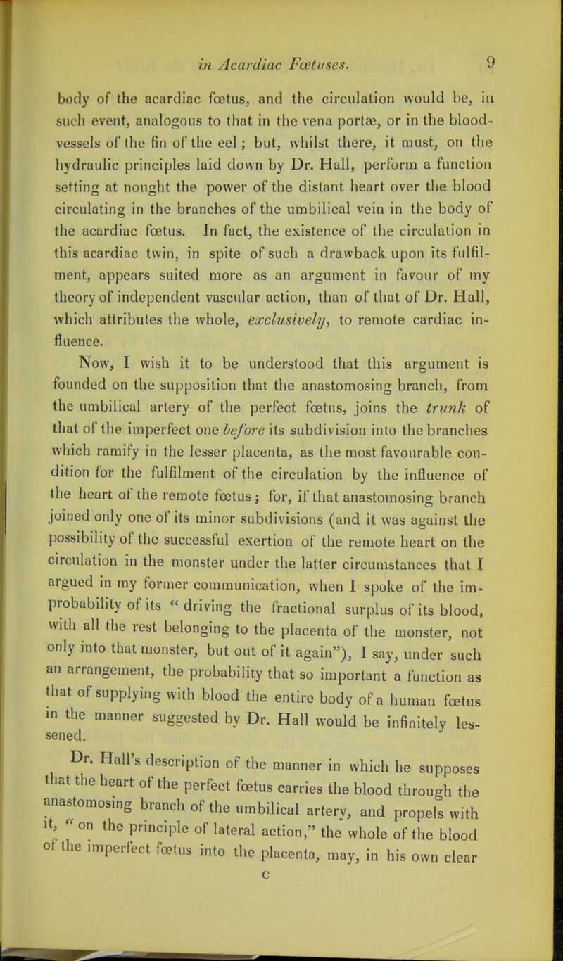 body of the acardiac foetus, and the circulation would be, iii such event, analogous to that in the vena portae, or in the blood- vessels of the fin of the eel; but, whilst there, it must, on the hydraulic principles laid down by Dr. Hall, perform a function setting at nought the power of the distant heart over the blood circulating in the branches of the umbilical vein in the body of the acardiac foetus. In fact, the existence of the circulation in this acardiac twin, in spite of such a drawback upon its fulfil- ment, appears suited more as an argument in favour of my theory of independent vascular action, than of that of Dr. Hall, which attributes the whole, exclusively, to remote cardiac in- fluence. Now, I wish it to be understood that this argument is founded on the supposition that the anastomosing branch, from the umbilical artery of the perfect foetus, joins the trunk of that of the imperfect one before its subdivision into the branches wliich ramify in the lesser placenta, as the most favourable con- dition for the fulfilment of the circulation by the influence of the heart of the remote foetus j for, if that anastomosing branch joined only one of its minor subdivisions (and it was against the possibility of the successful exertion of the remote heart on the circulation in the monster under the latter circumstances that I argued in my former communication, when I spoke of the im- probability of its driving the fractional surplus of its blood, with all the rest belonging to the placenta of the monster, not only into that monster, but out of it again), I say, under such an arrangement, the probability that so important a function as that of supplying with blood the entire body of a human foetus in the manner suggested by Dr. Hall would be infinitely les- sened. Dr. Hall's description of the manner in which he supposes that the heart of the perfect foetus carries the blood through the anastomosmg branch of the umbilical artery, and propels with It, - on the principle of lateral action, the whole of the blood of the imperfect foetus into the placenta, may, in his own clear c