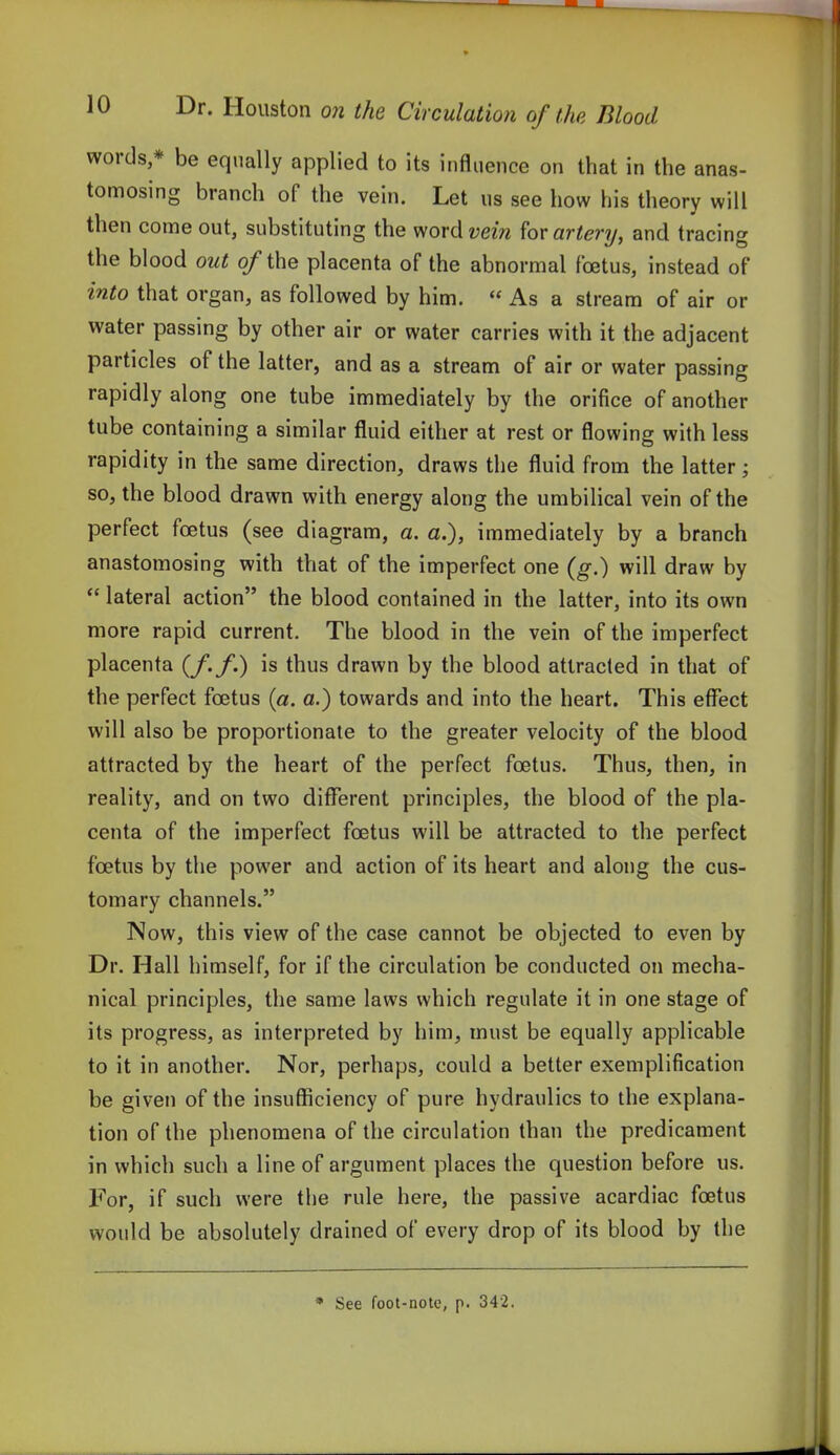 words,* be equally applied to its influence on that in the anas- tomosing branch of the vein. Let us see how his theory will then come out, substituting the word2;m artery, and tracing the blood out (/the placenta of the abnormal foetus, instead of into that organ, as followed by him.  As a stream of air or water passing by other air or water carries with it the adjacent particles of the latter, and as a stream of air or water passing rapidly along one tube immediately by the orifice of another tube containing a similar fluid either at rest or flowing with less rapidity in the same direction, draws the fluid from the latter ; so, the blood drawn with energy along the umbilical vein of the perfect foetus (see diagram, a. a.), immediately by a branch anastomosing with that of the imperfect one (g.) will draw by  lateral action the blood contained in the latter, into its own more rapid current. The blood in the vein of the imperfect placenta (/./.) is thus drawn by the blood attracted in that of the perfect foetus (a. a.) towards and into the heart. This effect will also be proportionate to the greater velocity of the blood attracted by the heart of the perfect foetus. Thus, then, in reality, and on two different principles, the blood of the pla- centa of the imperfect foetus will be attracted to the perfect foetus by the power and action of its heart and along the cus- tomary channels. Now, this view of the case cannot be objected to even by Dr. Hall himself, for if the circulation be conducted on mecha- nical principles, the same laws which regulate it in one stage of its progress, as interpreted by him, must be equally applicable to it in another. Nor, perhaps, could a better exemplification be given of the insutficiency of pure hydraulics to the explana- tion of the phenomena of the circulation than the predicament in which such a line of argument places the question before us. For, if such were the rule here, the passive acardiac foetus would be absolutely drained of every drop of its blood by the * See foot-note, p. 342.