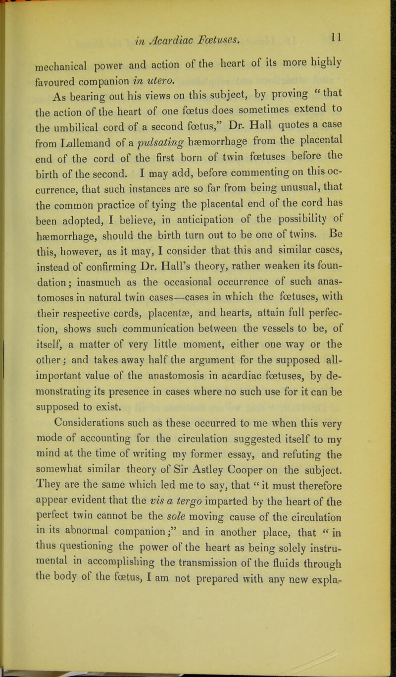 raeclianical power and action of the heart of its more highly favoured companion in utero. As bearing out his views on this subject, by proving  that the action of the heart of one foetus does sometimes extend to the umbilical cord of a second foetus, Dr. Hall quotes a case from Lallemand of a pulsating haemorrhage from the placental end of the cord of the first born of twin foetuses before the birth of the second. I may add, before commenting on this oc- currence, that such instances are so far from being unusual, that the common practice of tying the placental end of the cord has been adopted, I believe, in anticipation of the possibility of hsemorrhage, should the birth turn out to be one of twins. Be this, however, as it may, I consider that this and similar cases, instead of confirming Dr. Hall's theory, rather weaken its foun- dation; inasmuch as the occasional occurrence of such anas- tomoses in natural twin cases—cases in which the foetuses, with their respective cords, placentae, and hearts, attain full perfec- tion, shows such communication between the vessels to be, of itself, a matter of very little moment, either one way or the other; and takes away half the argument for the supposed all- important value of the anastomosis in acardiac foetuses, by de- monstrating its presence in cases where no such use for it can be supposed to exist. Considerations such as these occurred to me when this very mode of accounting for the circulation suggested itself to my mind at the time of writing my former essay, and refuting the somewhat similar theory of Sir Astley Cooper on the subject. They are the same which led me to say, that  it must therefore appear evident that the vis a tergo imparted by the heart of the perfect twin cannot be the sole moving cause of the circulation in its abnormal companionand in another place, that  in thus questioning the power of the heart as being solely instru- mental in accomplishing the transmission of the fluids through the body of the foetus, I am not prepared with any new expla.-