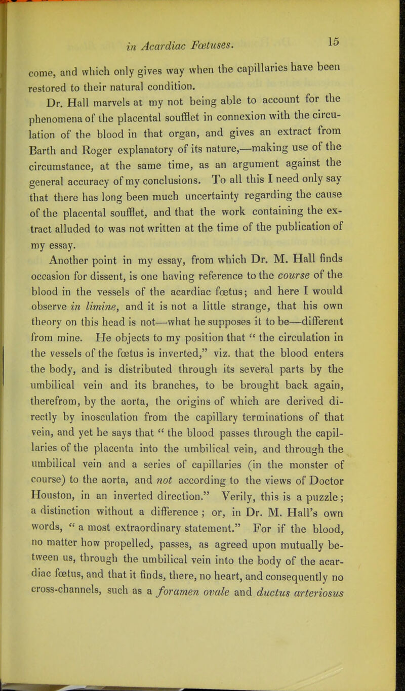 come, and which only gives way when the capillaries have been restored to their natural condition. Dr. Hall marvels at my not being able to account for the phenomena of the placental soufflet in connexion with the circu- lation of the blood in that organ, and gives an extract from Barth and Roger explanatory of its nature,—making use of the circumstance, at the same time, as an argument against the general accuracy of my conclusions. To all this I need only say that there has long been much uncertainty regarding the cause of the placental soufflet, and that the work containing the ex- tract alluded to was not written at the time of the publication of ray essay. Another point in my essay, from which Dr. M. Hall finds occasion for dissent, is one having reference to the course of the blood in the vessels of the acardiac foetus; and here I would observe in limine, and it is not a little strange, that his own theory on this head is not—what he supposes it to be—different from mine. He objects to my position that  the circulation in the vessels of the foetus is inverted, viz. that the blood enters the body, and is distributed through its several parts by the umbilical vein and its branches, to be brought back again, therefrom, by the aorta, the origins of which are derived di- rectly by inosculation from the capillary terminations of that vein, and yet he says that  the blood passes through the capil- laries of the placenta into the umbilical vein, and through the umbilical vein and a series of capillaries (in the monster of course) to the aorta, and not according to the views of Doctor Houston, in an inverted direction. Verily, this is a puzzle; a distinction without a difference ; or, in Dr. M. Hall's own words,  a most extraordinary statement. For if the blood, no matter how propelled, passes, as agreed upon mutually be- tween us, through the umbilical vein into the body of the acar- diac foetus, and that it finds, there, no heart, and consequently no cross-channels, such as a foramen ovale and ductus arteriosus