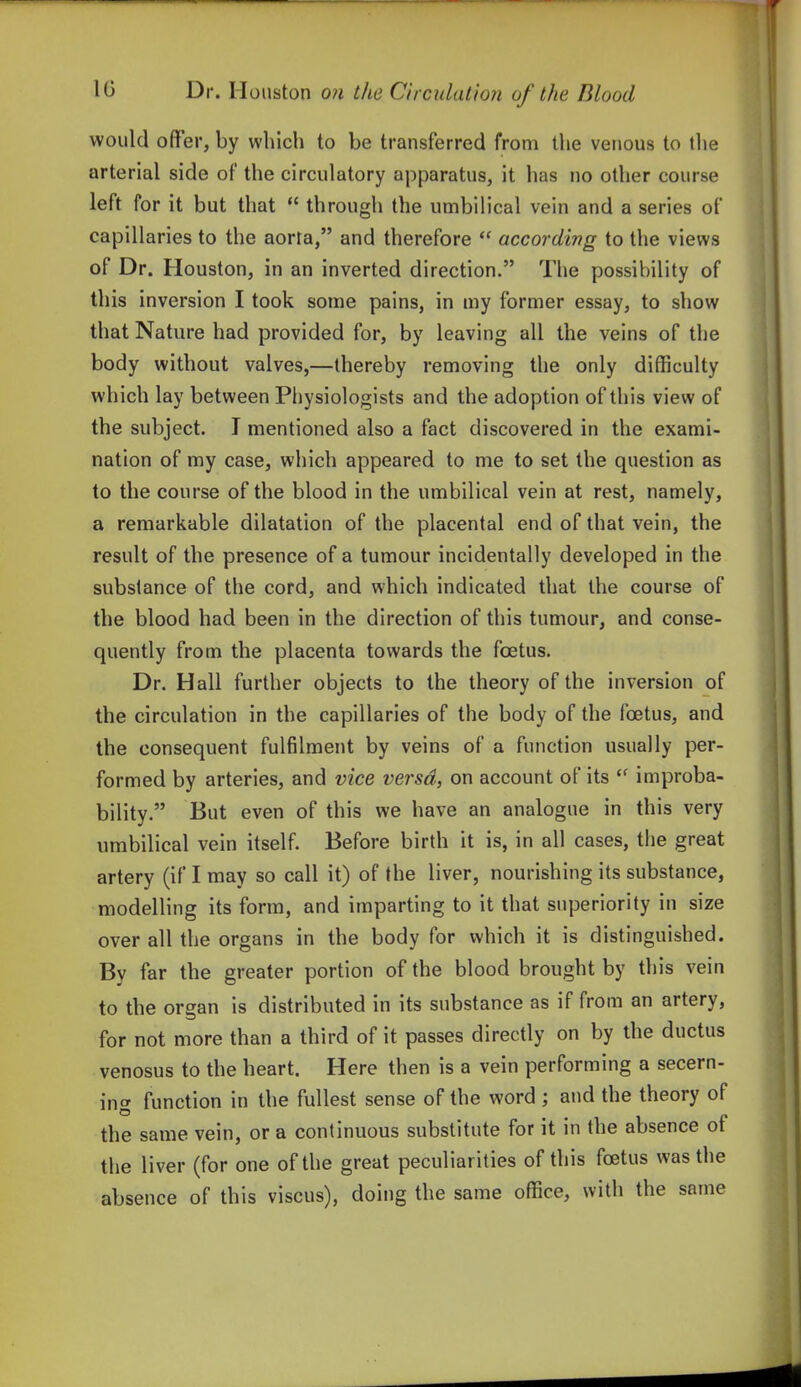 would offer, by which to be transferred from the venous to tlie arterial side of the circulatory apparatus, it has no other course left for it but that  through the umbilical vein and a series of capillaries to the aorta, and therefore  according to the views of Dr. Houston, in an inverted direction. The possibility of this inversion I took some pains, in my former essay, to show that Nature had provided for, by leaving all the veins of the body without valves,—thereby removing the only difficulty which lay between Physiologists and the adoption of this view of the subject. I mentioned also a fact discovered in the exami- nation of my case, which appeared to me to set the question as to the course of the blood in the umbilical vein at rest, namely, a remarkable dilatation of the placental end of that vein, the result of the presence of a tumour incidentally developed in the substance of the cord, and which indicated that the course of the blood had been in the direction of this tumour, and conse- quently from the placenta towards the foetus. Dr. Hall further objects to the theory of the inversion of the circulation in the capillaries of the body of the foetus, and the consequent fulfilment by veins of a function usually per- formed by arteries, and vice versa, on account of its improba- bility. But even of this we have an analogue in this very umbilical vein itself. Before birth it is, in all cases, the great artery (if I may so call it) of the liver, nourishing its substance, modelling its form, and imparting to it that superiority in size over all the organs in the body for which it is distinguished. By far the greater portion of the blood brought by this vein to the organ is distributed in its substance as if from an artery, for not more than a third of it passes directly on by the ductus venosus to the heart. Here then is a vein performing a secern- ing function in the fullest sense of the word ; and the theory of the same vein, or a continuous substitute for it in the absence of the liver (for one of the great peculiarities of this foetus was the absence of this viscus), doing the same office, with the same