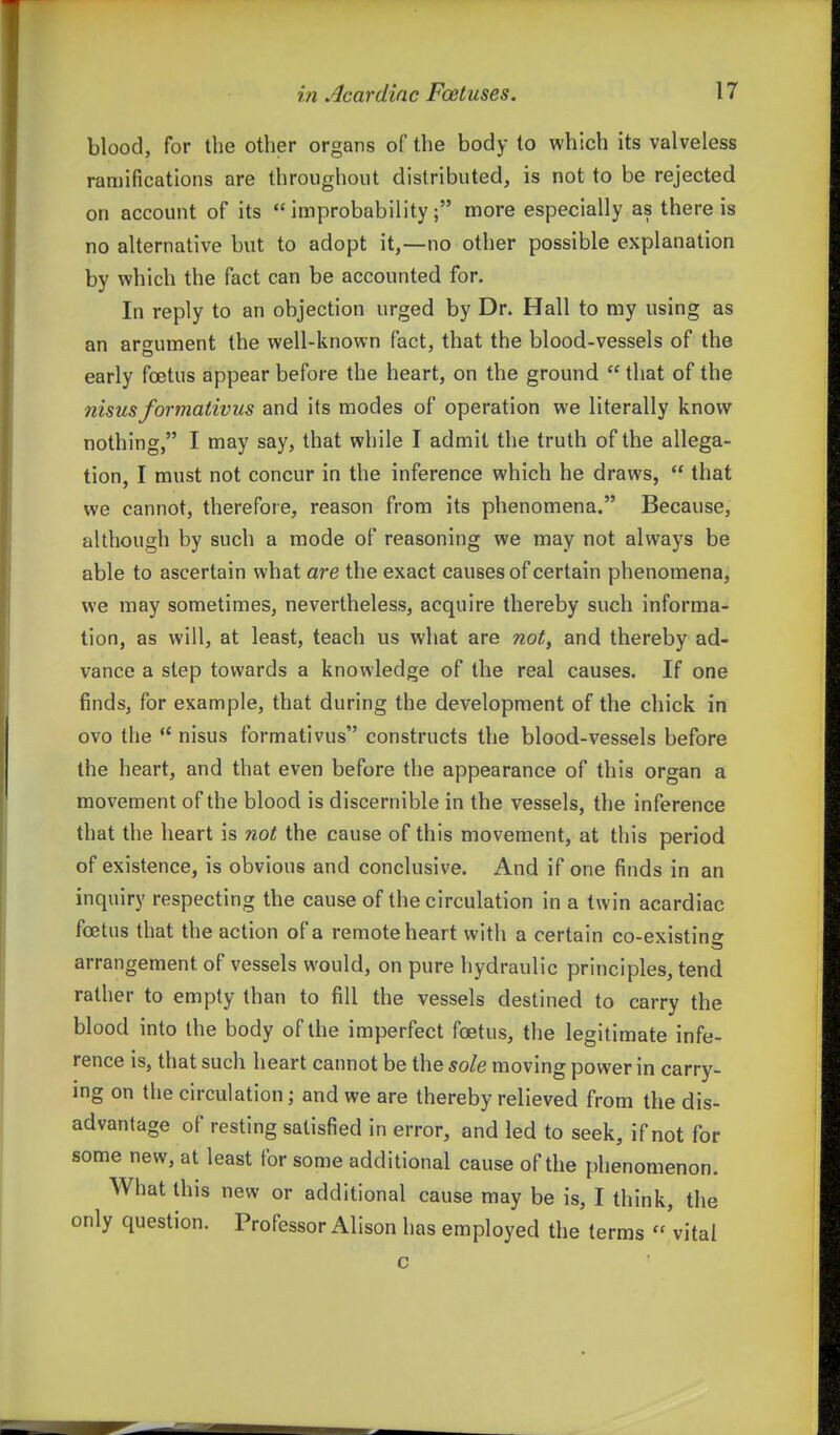 blood, for the other organs of the body to which its valveless ramifications are throughout distributed, is not to be rejected on account of its improbability; more especially as there is no alternative but to adopt it,—no other possible explanation by which the fact can be accounted for. In reply to an objection urged by Dr. Hall to my using as an argument the well-known fact, that the blood-vessels of the early foetus appear before the heart, on the ground  that of the nisus formativus and its modes of operation we literally know nothing, I may say, that while I admit the truth of the allega- tion, I must not concur in the inference which he draws,  that we cannot, therefore, reason from its phenomena. Because, although by such a mode of reasoning we may not always be able to ascertain what are the exact causes of certain phenomena, we may sometimes, nevertheless, acquire thereby such informa- tion, as will, at least, teach us what are noty and thereby ad- vance a step towards a knowledge of the real causes. If one finds, for example, that during the development of the chick in ovo the *' nisus formativus constructs the blood-vessels before the heart, and that even before the appearance of this organ a movement of the blood is discernible in the vessels, the inference that the heart is not the cause of this movement, at this period of existence, is obvious and conclusive. And if one finds in an inquiry respecting the cause of the circulation in a twin acardiac foetus that the action of a remote heart with a certain co-existing arrangement of vessels would, on pure hydraulic principles, tend rather to empty than to fill the vessels destined to carry the blood into the body of the imperfect foetus, the legitimate infe- rence is, that such heart cannot be the sole moving power in carry- ing on the circulation; and we are thereby relieved from the dis- advantage of resting satisfied in error, and led to seek, if not for some new, at least for some additional cause of the phenomenon. What this new or additional cause may be is, I think, the only question. Professor Alison has employed the terms 'vital c