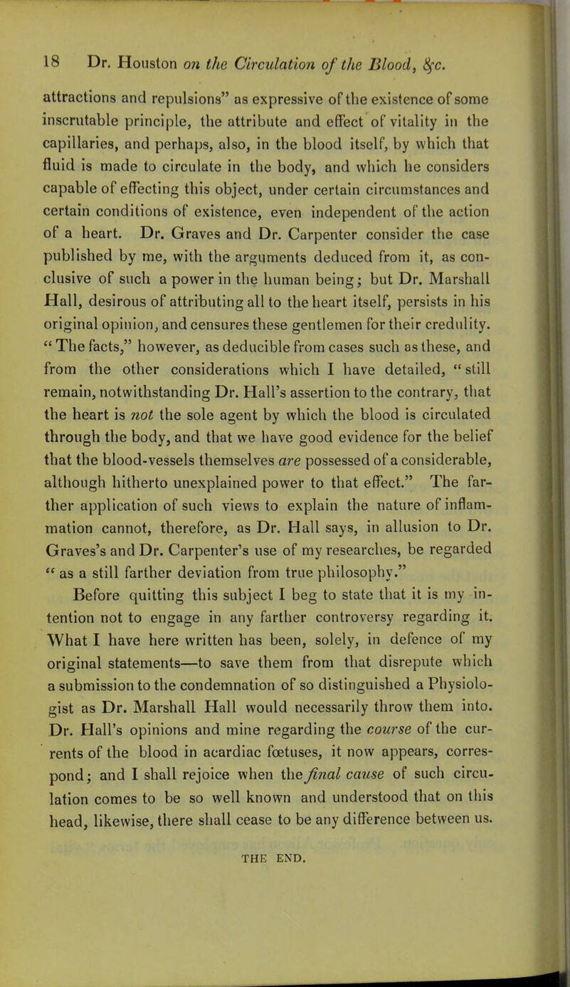 attractions and repulsions as expressive of the existence of some inscrutable principle, the attribute and effect of vitality in the capillaries, and perhaps, also, in the blood itself, by which that fluid is made to circulate in the body, and which he considers capable of effecting this object, under certain circumstances and certain conditions of existence, even independent of the action of a heart. Dr. Graves and Dr. Carpenter consider the case published by me, with the arguments deduced from it, as con- clusive of such a power in the human being; but Dr. Marshall Hall, desirous of attributing all to the heart itself, persists in his original opinion, and censures these gentlemen for their credulity.  The facts/' however, as deducible from cases such as these, and from the other considerations which I have detailed, still remain, notwithstanding Dr. Hall's assertion to the contrary, that the heart is not the sole agent by which the blood is circulated through the body, and that we have good evidence for the belief that the blood-vessels themselves are possessed of a considerable, although hitherto unexplained power to that effect. The far- ther application of such views to explain the nature of inflam- mation cannot, therefore, as Dr. Hall says, in allusion to Dr. Graves's and Dr. Carpenter's use of my researches, be regarded  as a still farther deviation from true philosophy. Before quitting this subject I beg to state that it is my in- tention not to engage in any farther controversy regarding it. What I have here written has been, solely, in defence of my original statements—to save them from that disrepute which a submission to the condemnation of so distinguished a Physiolo- gist as Dr. Marshall Hall would necessarily throw them into. Dr. Hall's opinions and mine regarding the course of the cur- rents of the blood in acardiac foetuses, it now appears, corres- pond; and I shall rejoice when thej^nal cause of such circu- lation comes to be so well known and understood that on this head, likewise, there shall cease to be any difference between us. THE END.