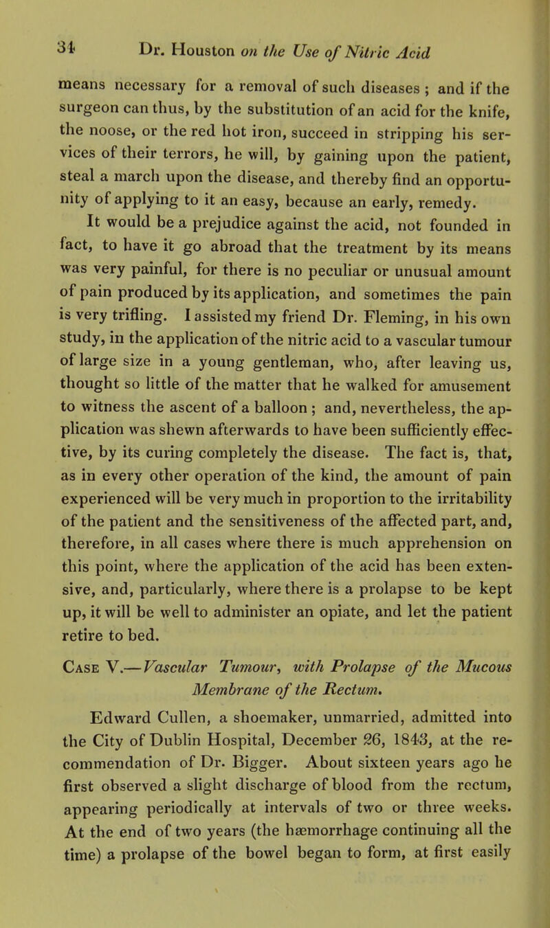 means necessai-y for a removal of such diseases ; and if the surgeon can thus, by the substitution of an acid for the knife, the noose, or the red hot iron, succeed in stripping his ser- vices of their terrors, he will, by gaining upon the patient, steal a march upon the disease, and thereby find an opportu- nity of applying to it an easy, because an early, remedy. It would be a prejudice against the acid, not founded in fact, to have it go abroad that the treatment by its means was very painful, for there is no peculiar or unusual amount of pain produced by its application, and sometimes the pain is very trifling. I assisted my friend Dr. Fleming, in his own study, iu the application of the nitric acid to a vascular tumour of large size in a young gentleman, who, after leaving us, thought so little of the matter that he walked for amusement to witness the ascent of a balloon ; and, nevertheless, the ap- plication was shewn afterwards to have been sufficiently effec- tive, by its curing completely the disease. The fact is, that, as in every other operation of the kind, the amount of pain experienced will be very much in proportion to the irritability of the patient and the sensitiveness of the affected part, and, therefore, in all cases where there is much apprehension on this point, where the application of the acid has been exten- sive, and, particularly, where there is a prolapse to be kept up, it will be well to administer an opiate, and let the patient retire to bed. Case V.— Vascular Tumour^ with Prolapse of the Mucous Membrane of the Rectum, Edward Cullen, a shoemaker, unmarried, admitted into the City of Dublin Hospital, December 26, 1848, at the re- commendation of Dr. Bigger. About sixteen years ago he first observed a slight discharge of blood from the rectum, appearing periodically at intervals of two or three weeks. At the end of two years (the haemorrhage continuing all the time) a prolapse of the bowel began to form, at first easily