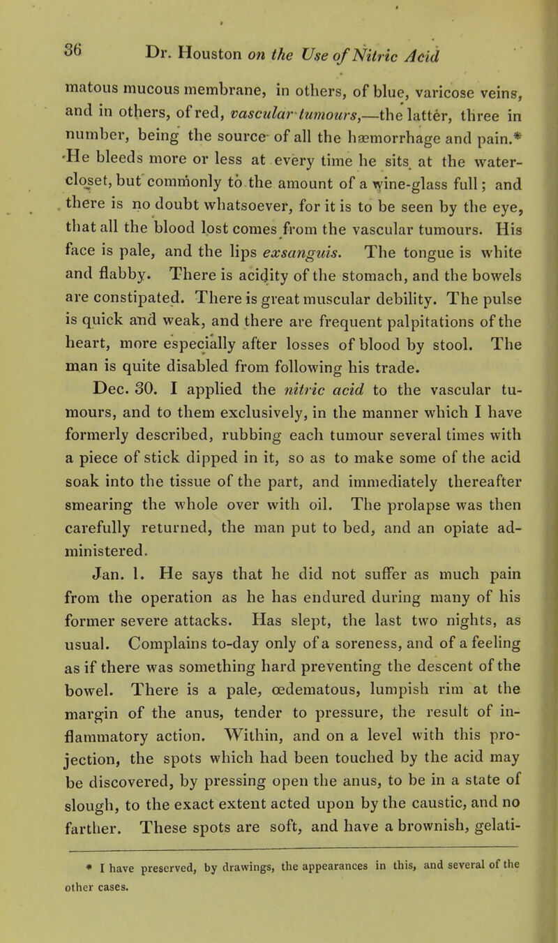 matous mucous membrane, in others, of blue, varicose veins, and in others, of red, vascular-tumours,—the latter, three in number, being the source of all the haemorrhage and pain.* •He bleeds more or less at every time he sits at the water- closet, but commonly to the amount of a ^ine-glass full; and there is no doubt whatsoever, for it is to be seen by the eye, that all the blood lost comes from the vascular tumours. His face is pale, and the lips exsanguis. The tongue is white and flabby. There is acidity of the stomach, and the bowels are constipated. There is great muscular debihty. The pulse is quick and weak, and there are frequent palpitations of the heart, more especially after losses of blood by stool. The man is quite disabled from following his trade. Dec. 30. I applied the nitric acid to the vascular tu- mours, and to them exclusively, in the manner which I have formerly described, rubbing each tumour several times with a piece of stick dipped in it, so as to make some of the acid soak into the tissue of the part, and immediately thereafter smearing the whole over with oil. The prolapse was then carefully returned, the man put to bed, and an opiate ad- ministered. Jan. 1. He says that he did not suffer as much pain from the operation as he has endured during many of his former severe attacks. Has slept, the last two nights, as usual. Complains to-day only of a soreness, and of a feeling as if there was something hard preventing the descent of the bowel. There is a pale, oedematous, lumpish rim at the margin of the anus, tender to pressure, the result of in- flammatory action. Within, and on a level with this pro- jection, the spots which had been touched by the acid may be discovered, by pressing open the anus, to be in a state of slough, to the exact extent acted upon by the caustic, and no farther. These spots are soft, and have a brownish, gelati- • I have preserved, by drawings, the appearances in this, and several of the other cases.