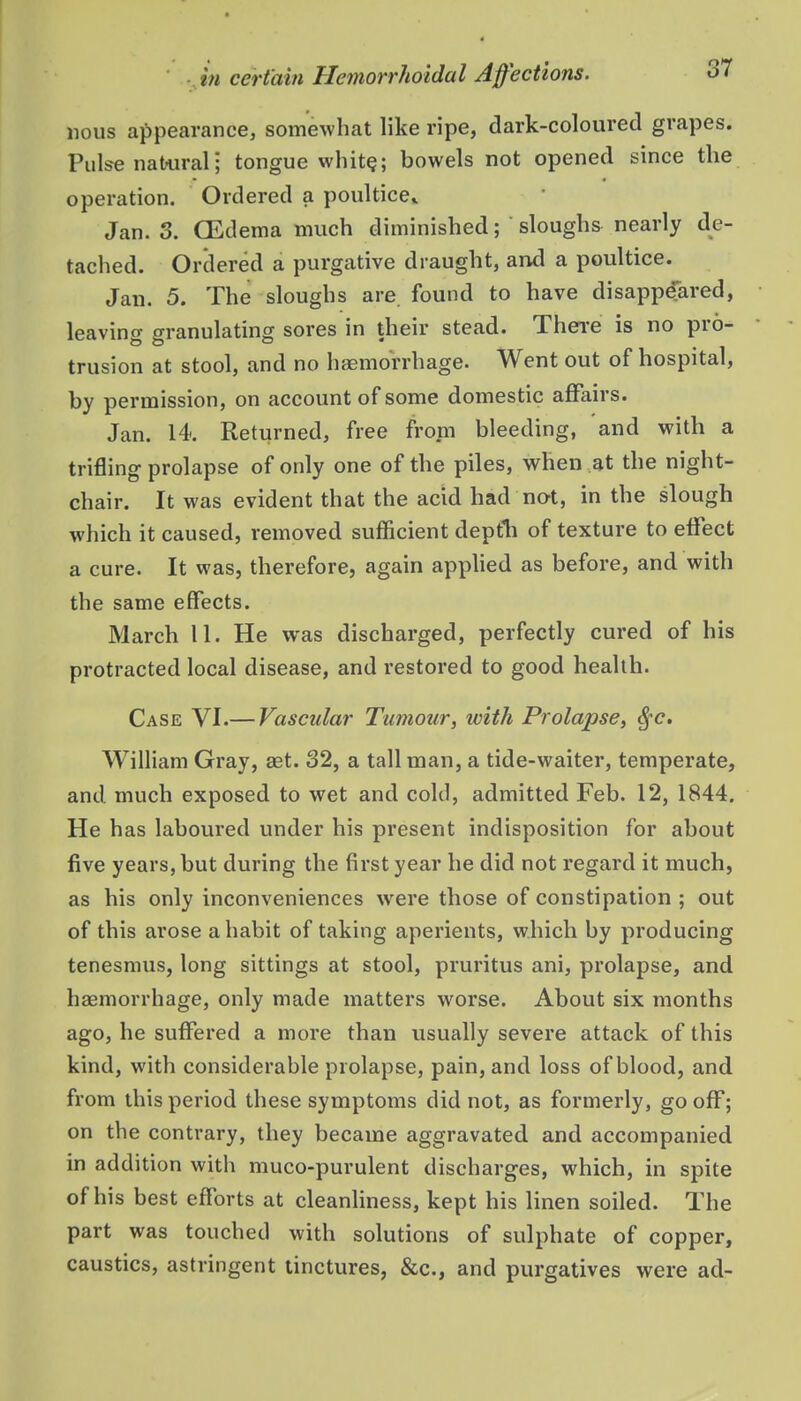 nous appearance, somewhat hke ripe, dark-coloured grapes. Pulse natural; tongue whit§; bowels not opened since the operation. Ordered a poultice^ Jan. 3. CEdema much diminished; sloughs nearly de- tached. Ordered a purgative draught, and a poultice. Jan. 5. The sloughs are. found to have disappeTared, leaving granulating sores in their stead. Then-e is no pro- trusion at stool, and no haemorrhage. Went out of hospital, by permission, on account of some domestic affairs. Jan. 14. Returned, free from bleeding, and with a trifling prolapse of only one of the piles, when at the night- chair. It was evident that the acid had not, in the slough which it caused, removed sufficient depfh of texture to effect a cure. It was, therefore, again apphed as before, and with the same effects. March 11. He was discharged, perfectly cured of his protracted local disease, and restored to good health. Case VI.— Vascular Tumour, with Prolapse, S^c. William Gray, aet. 32, a tall man, a tide-waiter, temperate, and much exposed to wet and cold, admitted Feb. 12, 1844. He has laboured under his present indisposition for about five years, but during the first year he did not regard it much, as his only inconveniences were those of constipation ; out of this arose a habit of taking aperients, which by producing tenesmus, long sittings at stool, pruritus ani, prolapse, and haemorrhage, only made matters worse. About six months ago, he suffered a more than usually severe attack of this kind, with considerable prolapse, pain, and loss of blood, and from this period these symptoms did not, as formerly, gooff; on the contrary, they became aggravated and accompanied in addition with muco-purulent discharges, which, in spite of his best efforts at cleanliness, kept his linen soiled. The part was touched with solutions of sulphate of copper, caustics, astringent tinctures, &c., and purgatives were ad-