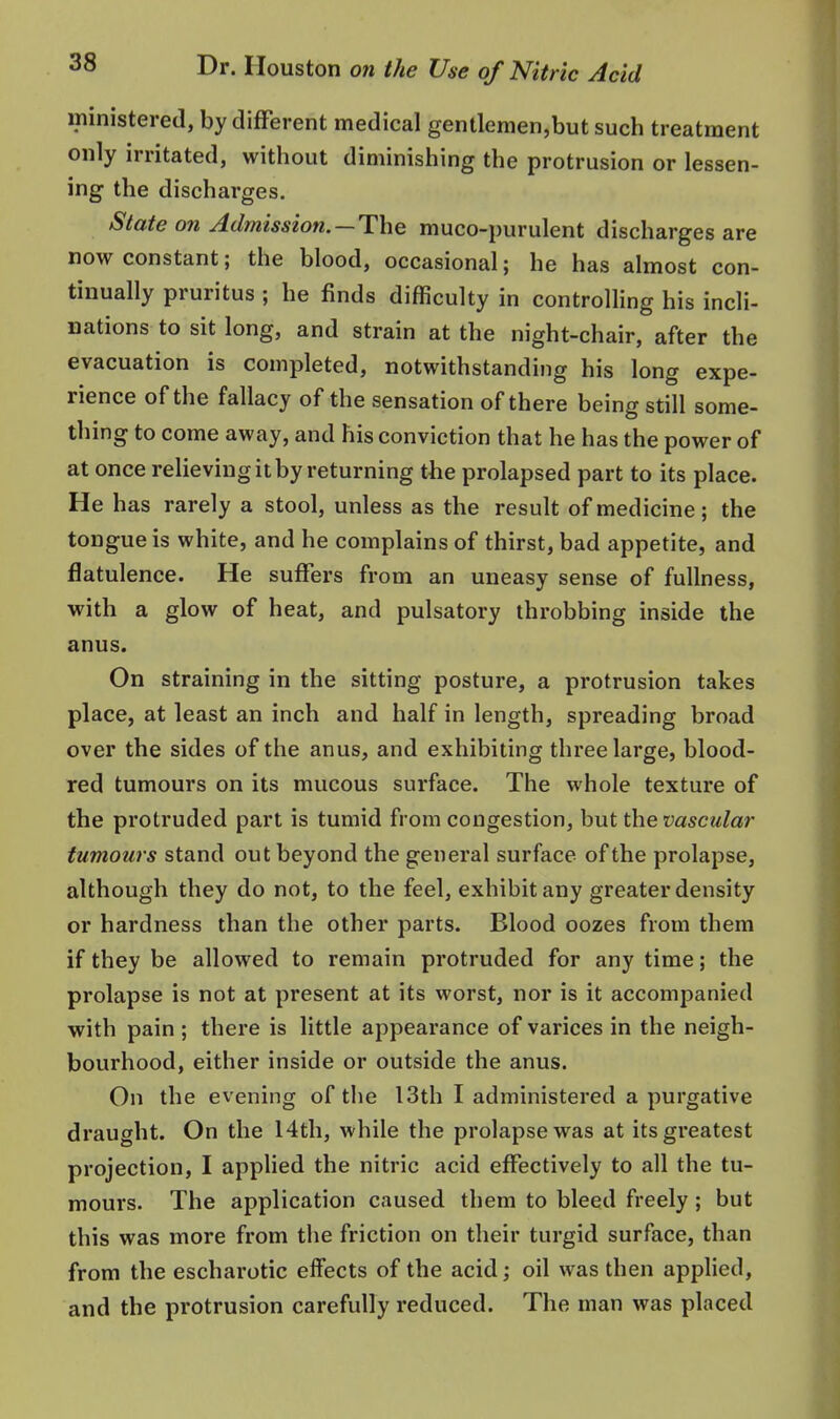 ministered, by different medical gentlemen,but such treatment only irritated, without diminishing the protrusion or lessen- ing the discharges. State on Admission. —The muco-purulent discharges are now constant; the blood, occasional; he has almost con- tinually pruritus ; he finds difficulty in controlling his incli- nations to sit long, and strain at the night-chair, after the evacuation is completed, notwithstanding his long expe- rience of the fallacy of the sensation of there being still some- thing to come away, and his conviction that he has the power of at once relieving it by returning the prolapsed part to its place. He has rarely a stool, unless as the result of medicine; the tongue is white, and he complains of thirst, bad appetite, and flatulence. He suffers from an uneasy sense of fullness, with a glow of heat, and pulsatory throbbing inside the anus. On straining in the sitting posture, a protrusion takes place, at least an inch and half in length, spreading broad over the sides of the anus, and exhibiting three large, blood- red tumours on its mucous surface. The whole texture of the protruded part is tumid from congestion, but the vascular tumours stand out beyond the general surface of the prolapse, although they do not, to the feel, exhibit any greater density or hardness than the other parts. Blood oozes from them if they be allowed to remain protruded for any time; the prolapse is not at present at its worst, nor is it accompanied with pain ; there is little appearance of varices in the neigh- bourhood, either inside or outside the anus. On the evening of the 13th I administered a purgative draught. On the 14th, while the prolapse was at its greatest projection, I applied the nitric acid effectively to all the tu- mours. The application caused them to bleed freely; but this was more from the friction on their turgid surface, than from the escharotic effects of the acid; oil was then applied, and the protrusion carefully reduced. The man was placed