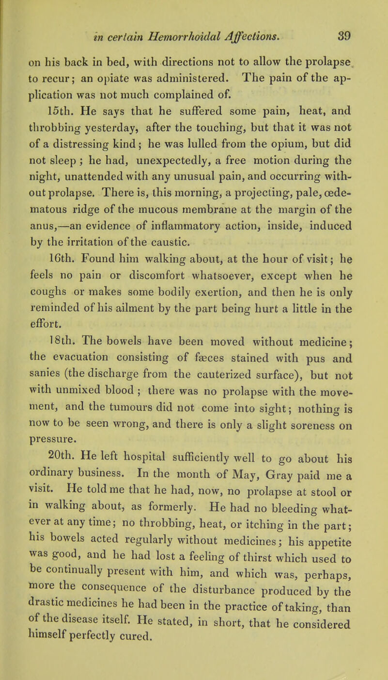 on his back in bed, with directions not to allow the prolapse, to recur; an opiate was administered. The pain of the ap- plication was not much complained of. 15th. He says that he suffered some pain, heat, and tlirobbing yesterday, after the touching, but that it was not of a distressing kind; he was lulled from the opium, but did not sleep ; he had, unexpectedly, a free motion during the night, unattended with any unusual pain, and occurring with- out prolapse. There is, this morning, a projecting, pale, oede- matous ridge of the mucous membrane at the margin of the anus,—an evidence of inflammatory action, inside, induced by the irritation of the caustic. 16th. Found him walking about, at the hour of visit; he feels no pain or discomfort whatsoever, except when he coughs or makes some bodily exertion, and then he is only reminded of his ailment by the part being hurt a httle in the effort. 18th. The bowels have been moved without medicine; the evacuation consisting of faeces stained with pus and sanies (the discharge from the cauterized surface), but not with unmixed blood ; there was no prolapse with the move- ment, and the tumours did not come into sight; nothing is now to be seen wrong, and there is only a slight soreness on pressure. 20th. He left hospital sufficiently well to go about his ordinary business. In the month of May, Gray paid me a visit. He told me that he had, now, no prolapse at stool or in walking about, as formerly. He had no bleeding what- ever at any time; no throbbing, heat, or itching in the part; his bowels acted regularly without medicines; his appetite was good, and he had lost a feeling of thirst which used to be continually present with him, and which was, perhaps, more the consequence of the disturbance produced by the drastic medicines he had been in the practice of taking, than of the disease itself. He stated, in short, that he considered himself perfectly cured.