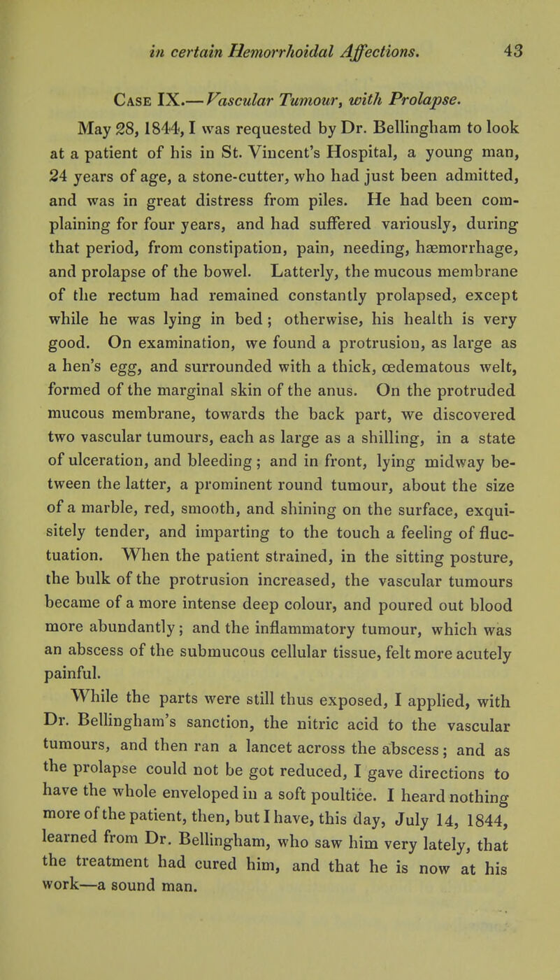 Case IX.— Vascular Tumour, with Prolapse. May 28, 1844,1 was requested by Dr. Bellingham to look at a patient of his in St. Vincent's Hospital, a young man, 24 years of age, a stone-cutter, who had just been admitted, and was in great distress from piles. He had been com- plaining for four years, and had suffered variously, during that period, from constipation, pain, needing, haemorrhage, and prolapse of the bowel. Latterly, the mucous membrane of the rectum had remained constantly prolapsed, except while he was lying in bed; otherwise, his health is very good. On examination, we found a protrusion, as large as a hen's egg, and surrounded with a thick, cedematous welt, formed of the marginal skin of the anus. On the protruded mucous membrane, towards the back part, we discovered two vascular tumours, each as large as a shilling, in a state of ulceration, and bleeding ; and in front, lying midway be- tween the latter, a prominent round tumour, about the size of a marble, red, smooth, and shining on the surface, exqui- sitely tender, and imparting to the touch a feeling of fluc- tuation. When the patient strained, in the sitting posture, the bulk of the protrusion increased, the vascular tumours became of a more intense deep colour, and poured out blood more abundantly; and the inflammatory tumour, which was an abscess of the submucous cellular tissue, felt more acutely painful. While the parts were still thus exposed, I applied, with Dr. Bellingham's sanction, the nitric acid to the vascular tumours, and then ran a lancet across the abscess; and as the prolapse could not be got reduced, I gave directions to have the whole enveloped in a soft poultice. I heard nothing more of the patient, then, but I have, this day, July 14, 1844, learned from Dr. Bellingham, who saw him very lately, that the treatment had cured him, and that he is now at his work—a sound man.