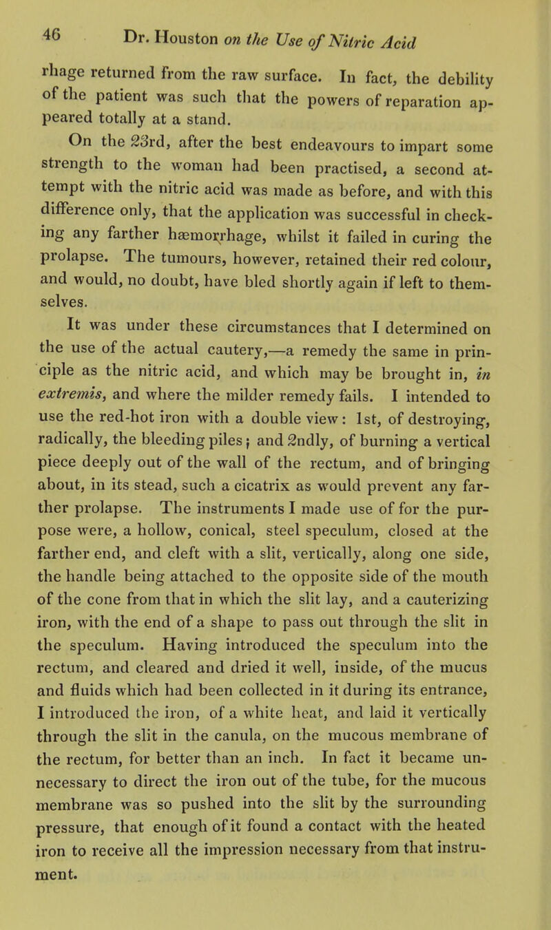 rhage returned from the raw surface. In fact, the debiUty of the patient was such tliat the powers of reparation ap- peared totally at a stand. On the 23rd, after the best endeavours to impart some strength to the woman had been practised, a second at- tempt with the nitric acid was made as before, and with this difference only, that the application was successful in check- ing any farther haemoi^rhage, whilst it failed in curing the prolapse. The tumours, however, retained their red colour, and would, no doubt, have bled shortly again if left to them- selves. It was under these circumstances that I determined on the use of the actual cautery,—a remedy the same in prin- ciple as the nitric acid, and which may be brought in, in extremis, and where the milder remedy fails. I intended to use the red-hot iron with a double view: 1st, of destroying, radically, the bleeding piles} and 2ndly, of burning a vertical piece deeply out of the wall of the rectum, and of bringing about, in its stead, such a cicatrix as would prevent any far- ther prolapse. The instruments I made use of for the pur- pose were, a hollow, conical, steel speculum, closed at the farther end, and cleft with a slit, vertically, along one side, the handle being attached to the opposite side of the mouth of the cone from that in which the slit lay, and a cauterizing h'on, with the end of a shape to pass out through the slit in the speculum. Having introduced the speculum into the rectum, and cleared and dried it well, inside, of the mucus and fluids which had been collected in it during its entrance, I introduced the iron, of a white heat, and laid it vertically through the slit in the canula, on the mucous membrane of the rectum, for better than an inch. In fact it became un- necessary to direct the iron out of the tube, for the mucous membrane was so pushed into the sht by the surrounding pressure, that enough of it found a contact with the heated iron to receive all the impression necessary from that instru- ment.