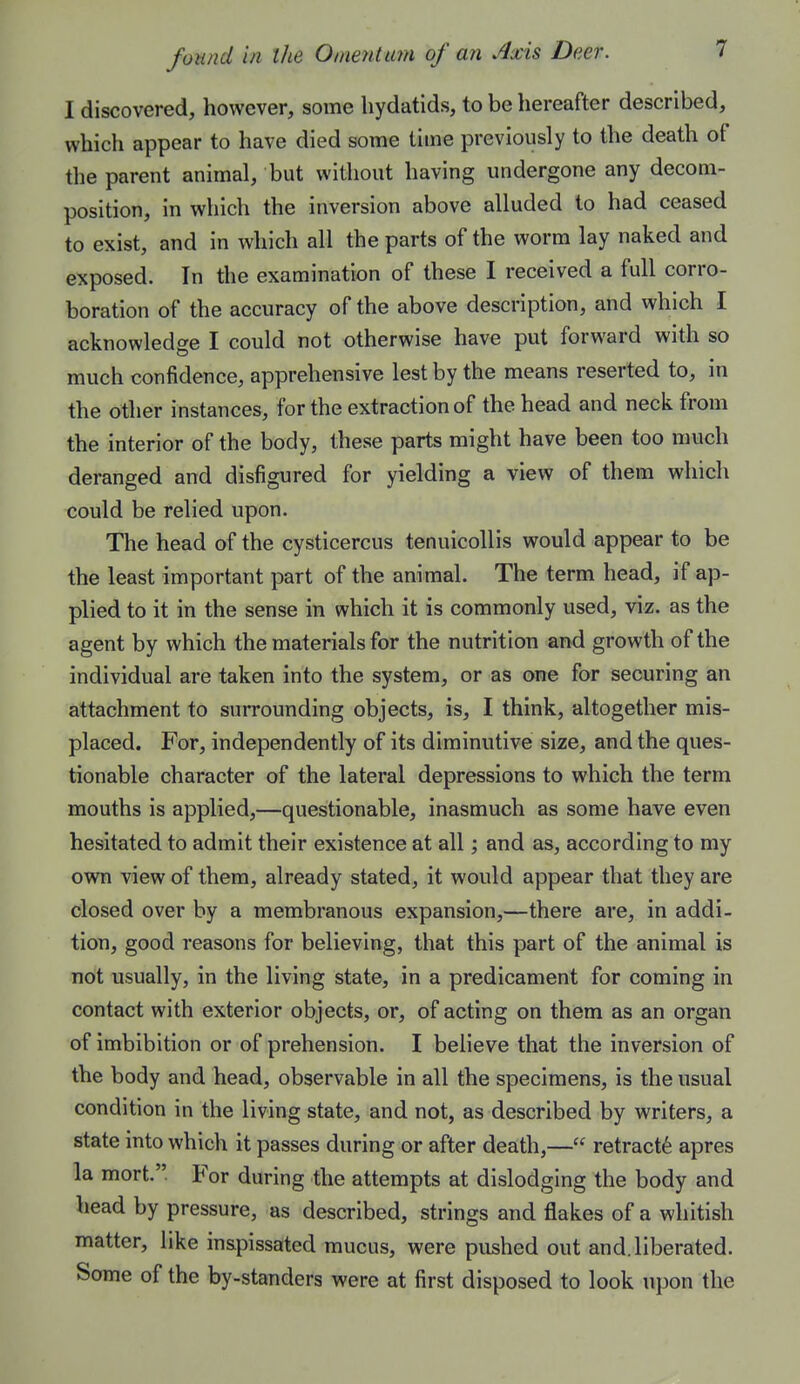 I discovered, however, some hydatids, to be hereafter described, which appear to have died some time previously to the death of the parent animal, but without having undergone any decom- position, in which the inversion above alluded to had ceased to exist, and in which all the parts of the worm lay naked and exposed. In the examination of these 1 received a full corro- boration of the accuracy of the above description, and which I acknowledge I could not otherwise have put forward with so much confidence, apprehensive lest by the means reserted to, in the other instances, for the extraction of the head and neck from the interior of the body, these parts might have been too much deranged and disfigured for yielding a view of them which could be relied upon. The head of the cysticercus tenulcollis would appear to be the least important part of the animal. The term head, if ap- plied to it in the sense in which it is commonly used, viz. as the agent by which the materials for the nutrition arid growth of the individual are taken into the system, or as one for securing an attachment to surrounding objects, is, I think, altogether mis- placed. For, independently of its diminutive size, and the ques- tionable character of the lateral depressions to which the term mouths is applied,—questionable, inasmuch as some have even hesitated to admit their existence at all; and as, according to my own view of them, already stated, it would appear that they are closed over by a membranous expansion,—there are, in addi- tion, good reasons for believing, that this part of the animal is not usually, in the living state, in a predicament for coming in contact with exterior objects, or, of acting on them as an organ of imbibition or of prehension. I believe that the inversion of the body and head, observable in all the specimens, is the usual condition in the living state, and not, as described by writers, a state into which it passes during or after death,— retracts apres la mort. For during the attempts at dislodging the body and head by pressure, as described, strings and flakes of a whitish matter, like inspissated mucus, were pushed out and. liberated. Some of the by-standers were at first disposed to look upon the