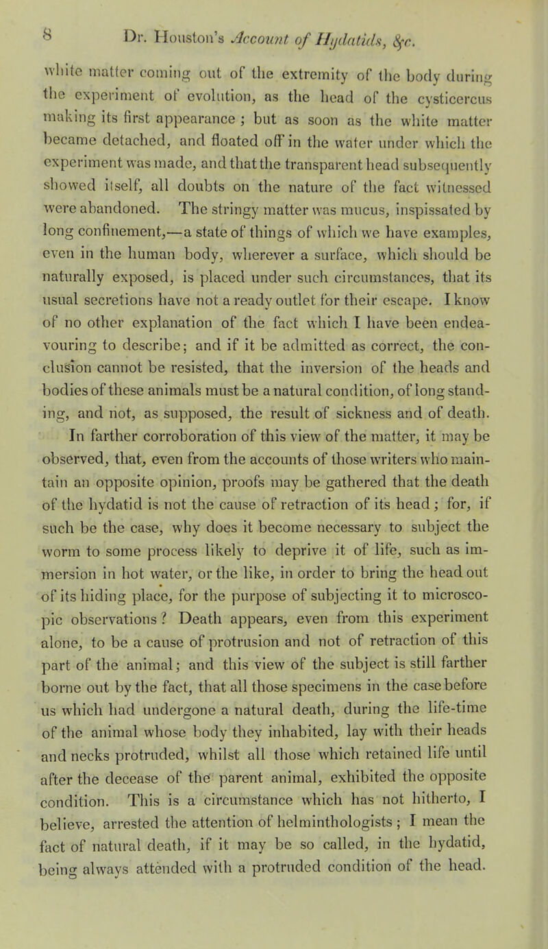 wliite matter coming out of the extremity of the body during the experiment of evohition, as the head of tlie cvsticercu.s making its first appearance ; but as soon as the white matter became detached, and floated off in the water under which the experiment was made, and that the transparent head subsequently showed ilself, all doubts on the nature of the fact witnessed were abandoned. The stringy matter was mucus, inspissated by long confinement,—a state of things of which we have examples, even in the human body, wherever a surface, which should be naturally exposed, is placed under such circumstances, that its usual secretions have not a ready outlet for their escape. I know of no other explanation of the fact which I have been endea- vouring to describe; and if it be admitted as correct, the con- clusion cannot be resisted, that the inversion of the heads and bodies of these animals must be a natural condition, of long stand- ing, and not, as supposed, the result of sickness and of death. In farther corroboration of this view of the matter, it may be observed, that, even from the accounts of those writers who main- tain an opposite opinion, proofs may be gathered that the death of the hydatid is not the cause of retraction of its head; for, if such be the case, why does it become necessary to subject the worm to some process likely to deprive it of life, such as im- mersion in hot water, or the like, in order to bring the head out of its hiding place, for the purpose of subjecting it to microsco- pic observations ? Death appears, even from this experiment alone, to be a cause of protrusion and not of retraction of this part of the animal; and this view of the subject is still farther borne out by the fact, that all those specimens in the case before us which had undergone a natural death, during the life-time of the animal whose body they inhabited, lay with their heads and necks protruded, whilst all those which retained life until after the decease of the parent animal, exhibited the opposite condition. This is a circumstance which has not hitherto, I believe, arrested the attention of helminthologists ; I mean the fact of natural death, if it may be so called, in the hydatid, being always attended with a protruded condition of the head.