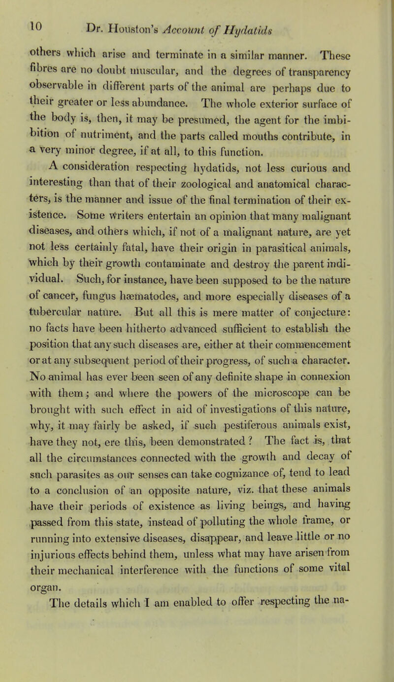 others which arise and terminate in a similar manner. Tliese fibres are no doubt nniscular, and the degrees of transparency observable in different parts of the animal are perhaps due to their greater or less abundance. The whole exterior surface of the body is, then, it may be presumed, the agent for the imbi- bition of nutriment^ and the parts called mouths contribute, in a very minor degree, if at all, to this function. A consideration respecting hydatids, not less curious and interesting than that of their zoological and anatomical charac- ters, is the manner and issue of the final termination of their ex- istence. Some \^riters entertain an opinion that many malignant diseases, and others which, if not of a malignant nature, are yet not less certainly fatal, have their origin in parasitical animals, which by their growth contaminate and destroy the parent indi- vidual. Such, for instance, have been supposed to be the nature of cancer, fungus haematodes, and more especially diseases of a tubercular nature. But all this is mere matter of conjecture: no facts have been hitherto advanced sufficient to establish the position that any such diseases ^re, either at their commencement orat any subseqaient periodof their progress, of such a character. No animal has ever been seen of any definite shape in connexion with them; and where the powers of the microscope can be brought with such effisct in aid of investigations of this nature, why, it may fairly be asked, if such pestiferous animals exist, have they not, ere this, heen demonstrated ? The fact .is, that all the circumstances connected with the growth and decay of such parasites as our senses can take cognizance of, tend to lead to a conclusion of an opposite nature, viz. that these animals have their periods of existence as living beings, and having passed from this state, instead of polluting the whole frame, or running into extensive diseases, disappear, and leave-little or no injurious eflTects behind them, unless what may have arisen from their mechanical interference with the functions of some vital organ.