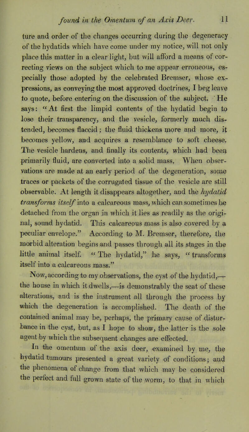 (ure and order of tlie changes occurring during the degeneracy of the hydatids which have come under my notice, will not only place this matter in a clear light, but will afford a means of cor- recting views on the subject which to me appear erroneous, es- pecially those adopted by the celebrated Bremser, whose ex- pressions, as conveying the most approved doctrines, I beg leave to quote, before entering on the discussion of the subject. He says: At first the limpid contents of the hydatid begin to lose tlieir transparency, and the vesicle, formerly much dis- tended, becomes flaccid; the fluid thickens more and more, it becomes yellow, and acquires a resemblance to soft cheese. The vesicle hardens, and finally its contents, which had beeij primarily fluid, are converted into a solid mass. When obser- vations are made at an early period of the degeneration, soiijue traces or packets of the corrugated tissue of the vesicle are still observable. At length it disaippears altogether, and the hydatid transforms itself mio a calcareous mass, which can sometimes be detached from the organ in which it lies as readily as the origi- nal, sound hydatid. This calcareous mass is also covered by a peculiar envelope. According to M. Bremser, therefore, the morbid alteration begins and passes through all its stages in the little animal itself.  The hydatid, he says,  transforms itself into a calcareous mass. Now, according to my observations, the cyst of the hydatid,— the house in which it dwells,—^is demonsti-a;bly tlie seat of these alterations, and is the instrument all through the process by which the degeneration is accomplished. The death of the contained animal may be, perhaps, the primary cause of distur- bance in the cyst, but, as I hope to show, tlie latter is the sole agent by which ;the subsequent changes are effected. In the omentum of the axis deer, examined by me, the hydatid tumours presented a great variety of conditions; and the phenomena of change from that which may be considered the perfect and full grown state of the worm, to that in which