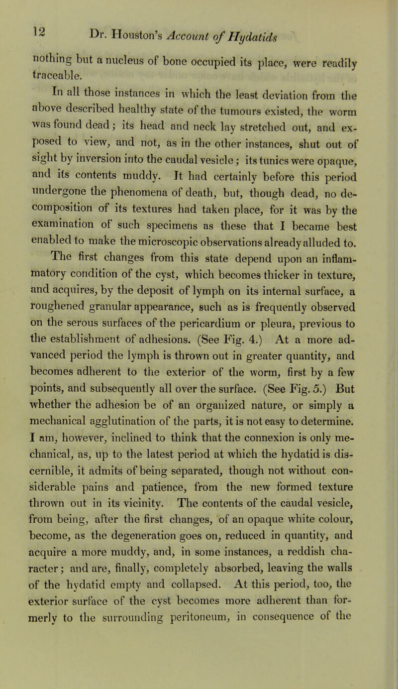 nothing but a nucleus of bone occupied its place, were readily traceable. In all those instances in which the least deviation from the above described healthy state of the tumours existed, the worm was found dead; its head and neck lay stretched out, and ex- posed to view, and not, as in the other instances, shut out of sight by inversion into the caudal vesicle; its tunics were opaque, and its contents muddy. It had certainly before this period undergone the phenomena of death, but, though dead, no de- composition of its textures had taken place, for it was by the examination of such specimens as these that I became best enabled to make the microscopic observations already alluded to. The first changes from this state depend upon an inflam- matory condition of the cyst, which becomes thicker in texture, and acquires, by the deposit of lymph on its internal surface, a roughened granular appearance, such as is frequently observed on the serous surfaces of the pericardium or pleura, previous to the establishment of adhesions. (See Fig. 4.) At a more ad- vanced period the lymph is thrown out in greater quantity, and becomes adherent to the exterior of the worm, first by a few points, and subsequently all over the surface. (See Fig. 5.) But whether the adhesion be of an organized nature, or simply a mechanical agglutination of the parts, it is not easy to determine. I am, however, inclined to think that the connexion is only me- chanical, as, up to the latest period at which the hydatid is dis- cernible, it admits of being separated, though not without con- siderable pains and patience, from the new formed texture thrown out in its vicinity. The contents of the caudal vesicle, from being, after the first changes, of an opaque white colour, become, as the degeneration goes on, reduced in quantity, and acquire a more muddy, and, in some instances, a reddish cha- racter ; and are, finally, completely absorbed, leaving the walls of the hydatid empty and collapsed. At this period, too, the exterior surface of the cyst becomes more adherent than for- merly to the surrounding peritoneum, in consequence of the