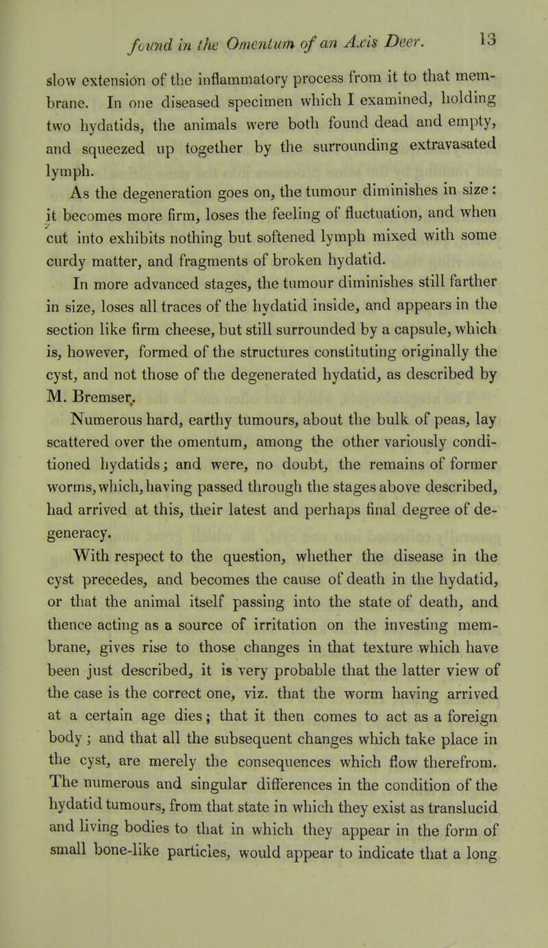 slow extension of tlie inflammatory process from it to that mem- brane. In one diseased specimen which I examined, holding two hydatids, the animals were both found dead and empty, and squeezed up together by the surrounding extravasated lymph. As the degeneration goes on, the tumour diminishes in size; it becomes more firm, loses the feeling of fluctuation, and when cut into exhibits nothing but softened lymph mixed with some curdy matter, and fragments of broken hydatid. In more advanced stages, the tumour diminishes still farther in size, loses all traces of the hydatid inside, and appears in the section like firm cheese, but still surrounded by a capsule, which is, however, formed of the structures constituting originally the cyst, and not those of the degenerated hydatid, as described by M. Bremser. Numerous hard, earthy tumours, about the bulk of peas, lay scattered over the omentum, among the other variously condi- tioned hydatids; and were, no doubt, the remains of former worms, which, having passed through the stages above described, had arrived at this, their latest and perhaps final degree of de- generacy. With respect to the question, whether the disease in the cyst precedes, and becomes the cause of death in the hydatid, or that the animal itself passing into the state of death, and thence acting as a source of irritation on the investing mem- brane, gives rise to those changes in that texture which have been just described, it is very probable that the latter view of the case is the correct one, viz. that the worm having arrived at a certain age dies; that it then comes to act as a foreign body ; and that all the subsequent changes which take place in the cyst, are merely the consequences which flow therefrom. The numerous and singular differences in the condition of the hydatid tumours, from that state in which they exist as translucid and living bodies to that in which they appear in the form of small bone-like particles, would appear to indicate that a long