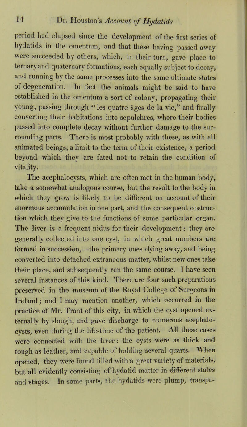 period had elapsed since the development of the first series of hydatids in the omentum, and that these having passed away were succeeded by others, which, in their turn, gave place to ternary and quaternary formations, each equally subject to decay, and running by the same processes into the same ultimate states of degeneration. In fact the animals might be said to have established in the omentum a sort of colony, propagating their young, passing through  les quatre ages de la vie, and finally converting their habitations into sepulchres, where their bodies passed into complete decay without further damage to the sur- rounding parts. There is most probably with these, as with all animated beings, a limit to the term of their existence, a period beyond which they are fated not to retain the condition of vitality. The acephalocysts, which are often met in the human body, take a somewhat analogous course, but the result to the body in which they grow is likely to be different on account of their enormous accumulation in one part, and the consequent obstruc- tion which they give to the functions of some particular organ. The liver is a frequent nidus for their development: they are generally collected into one cyst, in which great numbers are formed in succession,—the primary ones dying away, and being converted into detached extraneous matter, whilst new ones take their place, and subsequently run the same course. I have seen several instances of this kind. There are four such preparations preserved in the museum of the Royal College of Surgeons in Ireland; and I may mention another, which occurred in the practice of Mr. Trant of this city, in which the cyst opened ex- ternally by slough, and gave discharge to numerous acephalo- cysts, even during the life-time of the patient. All these cases were connected with the liver: the cysts were as thick snd tough as leather, and capable of holding several quarts. When opened, they were found filled with a great variety of materials, but all evidently consisting of hydatid matter in different states and stages. In some parts, the hydatids were plump, transpa-