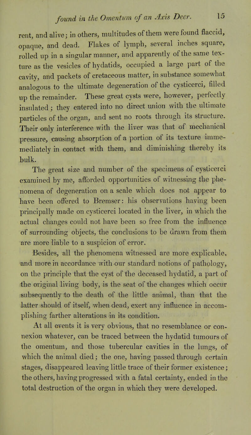 rent, and alive; in others, multitudes of them were found flaccid, opaque, and dead. Flakes of lymph, several inches square, rolled up in a singular manner, and apparently of the same tex- ture as the vesicles of hydatids, occupied a large part of the cavity, and packets of cretaceous matter, in substance somewhat analogous to the ultimate degeneration of the cysticerci, filled up the remainder. These great cysts were, however, perfectly insulated; they entered into no direct union with the ultimate particles of the organ, and sent no roots through its structure. Their only interference with the liver was that of mechanical pressure, causing absorption of a portion of its texture imme- mediately in contact with them, and diminishing thereby its bulk. The great size and number of the specimens of cysticerci examined by me, afforded opportunities of witnessing the phe- nomena of degeneration on a scale which does not appear to have been offered to Bremser: his observations havhig been principally made on cysticerci located in the liver, in which the actual changes could not have been so free from the influence of surrounding objects, the conclusions to be drawn from them are more liable to a suspicion of error. Besides, all the phenomena witnessed are more explicable, and more in accordance with our standard notions of pathology, on the principle that the cyst of the deceased hydatid, a part of the original living body, is the seat of the changes which occur subsequently to the death of the little animal, than that the latter should of itself, when dead, exert any influence in accom- plishing farther alterations in its condition. At all events it is very obvious, that no resemblance or con- nexion whatever, can be traced between the hydatid tumours of the omentum, and those tubercular cavities in tlie lungs, of which the animal died; the one, having passed through certain stages, disappeared leaving little trace of their former existence; the others, having progressed with a fatal certainty, ended in the total destruction of the organ in which they were developed.