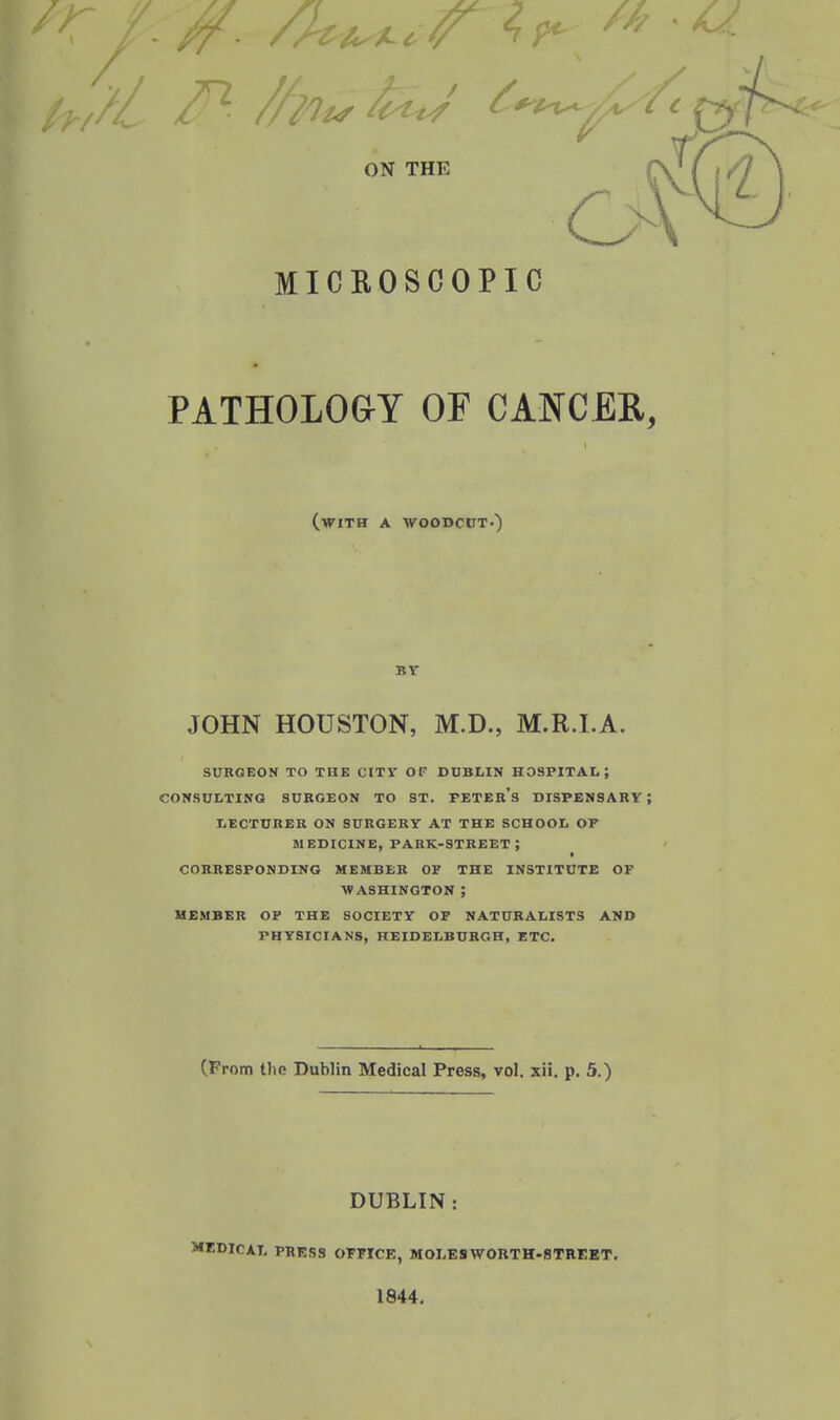 ON THE MICEOSCOPIC PATHOLOGY OF CANCER, (with a woodcut-) BY JOHN HOUSTON, M.D., M.R.I.A. SURGEON TO THE CITY OF DUBLIN HOSPITAL; CONSULTING SURGEON TO ST. PETEB's DISPENSARY; LECTURER ON SURGERY AT THE SCHOOL OF MEDICINE, park-street; CORRESPONDING MEMBER OF THE INSTITUTE OF WASHINGTON ; UEMBER OP THE SOCIETY OF NATURALISTS AND PHYSICIANS, HEIDELBURGH, ETC. (From the Dublin Medical Press, vol. xii. p. 5.) DUBLIN: MEDICAL PRESS OFFICE, MOI-ESWORTH-STREET. 1844.