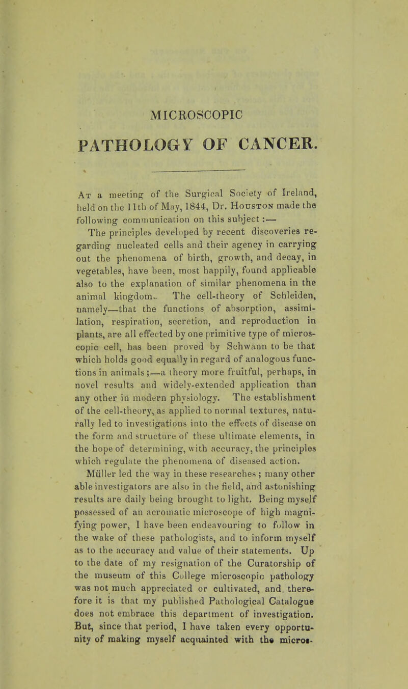 MICROSCOPIC PATHOLOGY OF CANCER. At a meeting of the Surgical Society of Ireland, held on the 11th of May, 1844, Dr. Houston made the following communication on this subject :— The principles developed by recent discoveries re- garding nucleated cells and their agency in carrying out the phenomena of birth, growth, and decay, in vegetables, have been, most happily, found applicable also to the explanation of similar phenomena in the animal kingdom.. The cell-theory of Schleiden, namely—that the functions of absorption, assimi- lation, respiration, secretion, and reproduction in plants, are all effected by one primitive type of micros- copic cell, has been proved by Schwann to be that which holds good equally in regard of analogous func- tions in animals ;—a theory more fruitful, perhaps, in novel results and widely-extended application than any other in modern physiology. The establishment of the cell-theory, as applied to normal textures, natu- rally led to investigations into the effects of disease on the form and structure of these ultiinate elements, in the hope of determining, with accuracy, the principles which regulate the phenomena of diseased action. Miiller led the way in these researches ; many other able investigators are also in the field, and astonishing results are daily being brought to light. Being myself possessed of an acromaiic microscope of high magni- fying power, I have been endeavouring to follow in the wake of these pathologists, and to inform myself as to the accuracy and value of their statements. Up to the date of my resignation of the Curatorship of the museum of this College microscopic pathology was not much appreciated or cultivated, and there- fore it is that my published Pathological Catalogue does not embrace this department of investigation. But, since that period, I have taken every opportu- nity of making myself acquainted with tb« microi.
