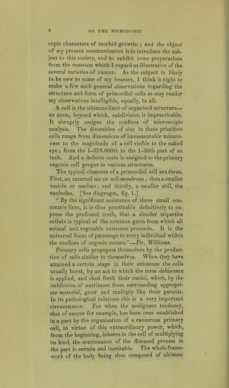 copic characters of morbid growths ; and the object of my present communication is to introduce the sub- ject to this society, and to exhibit some preparations from the museum which I regard as illustrative of the several varieties of cancer. As the subject is likely to be new to some of my hearers, I think it right to make a few such general observations regarding the structure and form of primordial cells as may render' my observations intelligible, equally, to all. A cell is the ultimate limit of organised structure— an atom, beyond which, subdivision is impracticable. It abruptly assigns the confines of microscopic analysis. The diversities of size in these primitive cells range from dimensions of immeasurable minute- ness to the magnitude of a cell visible to the naked eye; from the l-376.000th to the l-20th part of an inch. And a definite scale is assigned to the primary organic cell proper to various structures. The typical elements of a primordial cell are three. First, an external sac or cell-membrane; then a smaller vesicle or nucleus; and thirdly, a smaller still, the nucleolus, [See diagragm, fig. I.]  By the significant assistance of three small con- centric lines, it is thus practicable definitively to ex- press the profound truth, that a slender tripartite cellule is typical of the common germ from which all animal and vegetable existence proceeds. It is the universal focus of parentage to every individual within the confines of organic nature.—Dr. Williams. Primary cells propagate themselves by the produc- tion of cells similar to themselves. When they have attained a certain stage in their existence the cells usually burst, by an act to which the term dehiscence is applied, and shed forth their nuclei, which, by the imbibition of nutriment from surrounding appropri- ate material, grow and multiply like their parents. In its pathological relations this is a very important • circumstance. For when the malignant tendency, that of cancer for example, has been once established in a part by the organisation of a cancerous primary cell, in virtue of this extraordinary power, which, from the beginning, inheres in the cell of multiplying its kind, the continuance of the diseased process in the part is certain and inevitable. The whole frame- work of the body being thus composed of ultimate