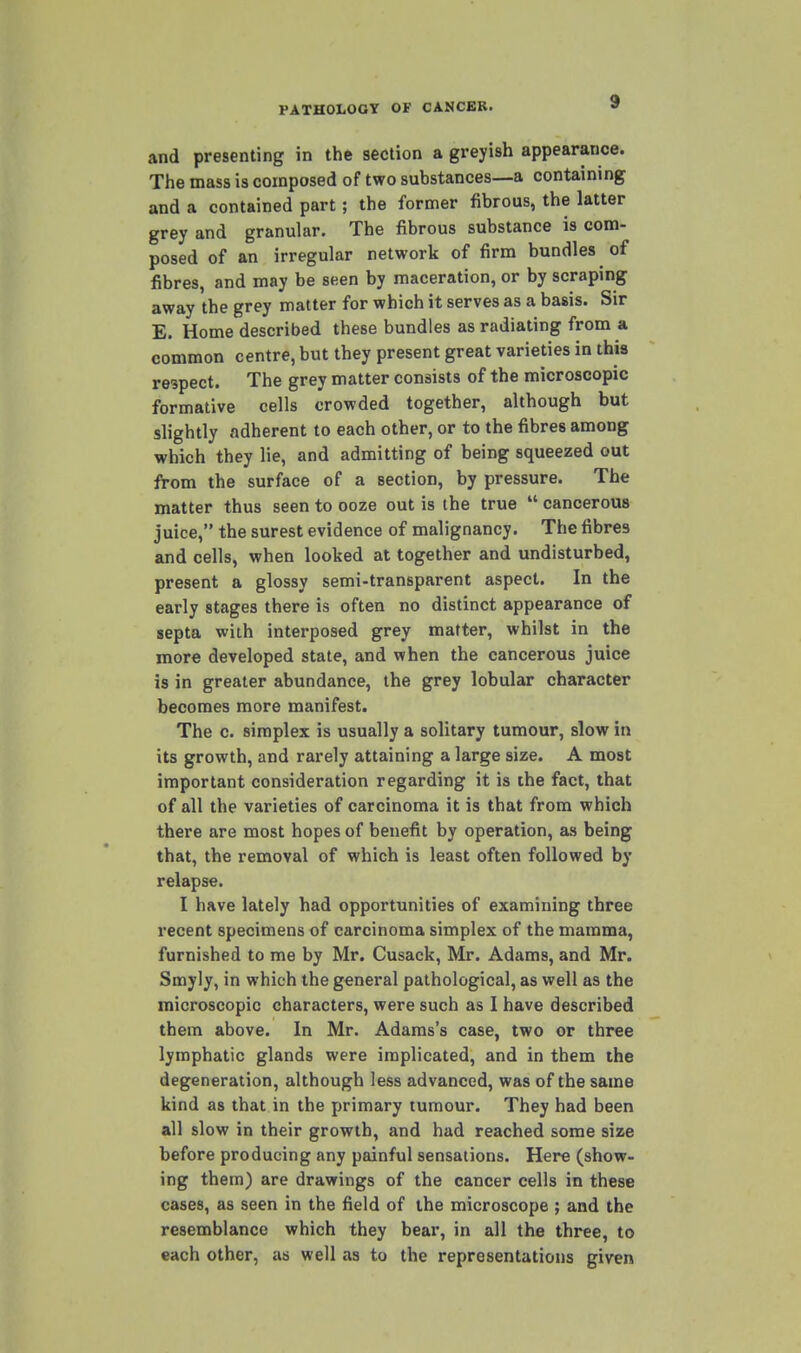 and presenting in the section a greyish appearance. The mass is composed of two substances—a containing and a contained part; the former fibrous, the latter grey and granular. The fibrous substance is com- posed of an irregular network of firm bundles of fibres, and may be seen by maceration, or by scraping away the grey matter for which it serves as a basis. Sir E. Home described these bundles as radiating from a common centre, but they present great varieties in this respect. The grey matter consists of the microscopic formative cells crowded together, although but slightly adherent to each other, or to the fibres among which they lie, and admitting of being squeezed out from the surface of a section, by pressure. The matter thus seen to ooze out is the true  cancerous juice, the surest evidence of malignancy. The fibres and cells, when looked at together and undisturbed, present a glossy semi-transparent aspect. In the early stages there is often no distinct appearance of septa with interposed grey matter, whilst in the more developed state, and when the cancerous juice is in greater abundance, the grey lobular character becomes more manifest. The c. simplex is usually a solitary tumour, slow in its growth, and rarely attaining a large size. A most important consideration regarding it is the fact, that of all the varieties of carcinoma it is that from which there are most hopes of benefit by operation, as being that, the removal of which is least often followed by relapse. I have lately had opportunities of examining three recent specimens of carcinoma simplex of the mamma, furnished to me by Mr. Cusack, Mr. Adams, and Mr. Smyly, in which the general pathological, as well as the microscopic characters, were such as I have described them above. In Mr. Adams's case, two or three lymphatic glands were implicated, and in them the degeneration, although less advanced, was of the same kind as that in the primary tumour. They had been all slow in their growth, and had reached some size before producing any painful sensations. Here (show- ing them) are drawings of the cancer cells in these cases, as seen in the field of the microscope ; and the resemblance which they bear, in all the three, to each other, as well as to the representations given
