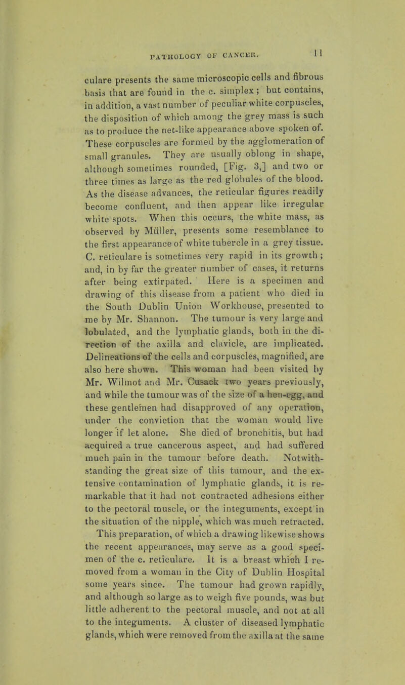 culare presents the same microscopic cells and fibrous basis that are found in thee, simplex; but contains, in addition, a vast number of peculiar white corpuscles, the disposition of which among the grey mass is such as to produce the net-like appearance above spoken of. These corpuscles are formed by the agglomeration of small granules. They are usually oblong in shape, although sometimes rounded, [Fig. 3,] and two or three times as large as the red globules of the blood. As the disease advances, the reticular figures readily become confluent, and then appear like irregular white spots. When this occurs, the white mass, as observed by Miiller, presents some resemblance to the first appearance of white tubercle in a grey tissue. C. reticulare is sometimes very rapid in its growth ; and, in by far the greater number of cases, it returns after being extirpated. Here is a specimen and drawing of this disease from a patient who died in the South Dublin Union Workhouse, presented to rae by Mr. Shannon. The tumour is very large and lobulated, and the lymphatic glands, both in the di- rection of the axilla and clavicle, are implicated. Delineations of the cells and corpuscles, magnified, are also here shown. This woman had been visited by Mr. Wilmot and Mr. Cusack two years previously, and while the tumour was of the size of a ben-egg, and these gentlernen had disapproved of any operation, under the conviction that the woman would live longer if let alone. She died of bronchitis, but had acquired a true cancerous aspect, and hjvd suffered much pain in the tumour before death. Notwith- standing the great size of this tumour, and the ex- tensive contamination of lymphatic glands, it is re- markable that it had not contracted adhesions either to the pectoral muscle, or the integuments, except in the situation of the nipple, which was much retracted. This preparation, of which a drawing likewise shows the recent appearances, may serve as a good speci- men of the c. reticulare. It is a breast which I re- moved from a woman in the City of Dublin Hospital some years since. The tumour had grown rapidly, and although so large as to weigh five pounds, was but little adherent to the pectoral muscle, and not at all to the integuments. A cluster of diseased lymphatic glands, which were removed from the axilla at the same